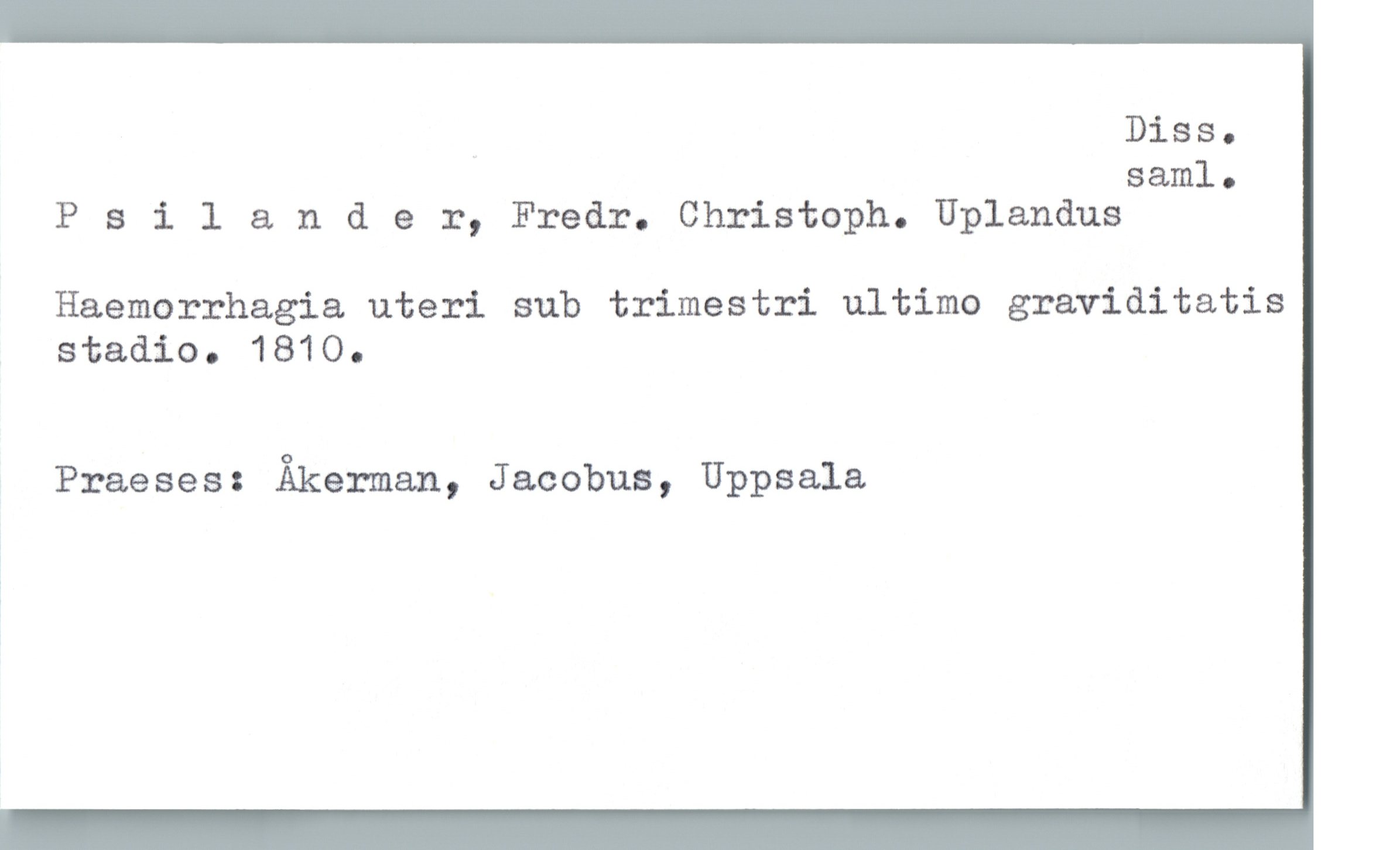  . DiSSo
saml.
Psilander, Fredr. Christoph. Uplandus
Haemorrhagia uteri sub trimestri ultimo graviditatis
stadio. 1810.
Praeses: Åkerman, Jacobus, Uppsala

