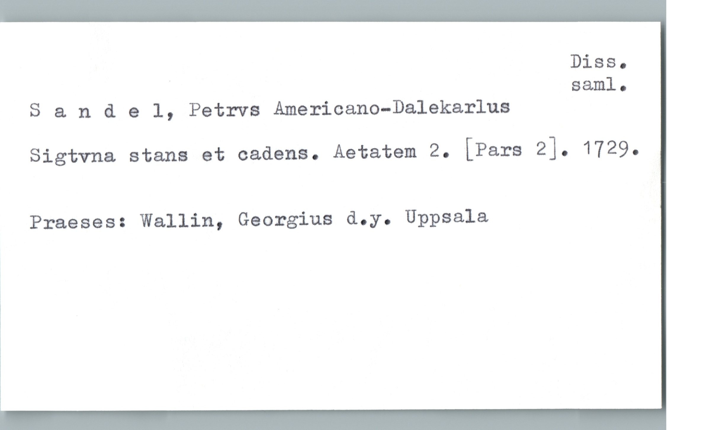  Diss.
' saml.
S & ndel, Petrvs Americano-Dalekarlus
Sigtvna stans et cadens. Aetatem 2. [Pars 2]. 1729.
Praeses: Wallin, Georgina d.y. Uppsala


