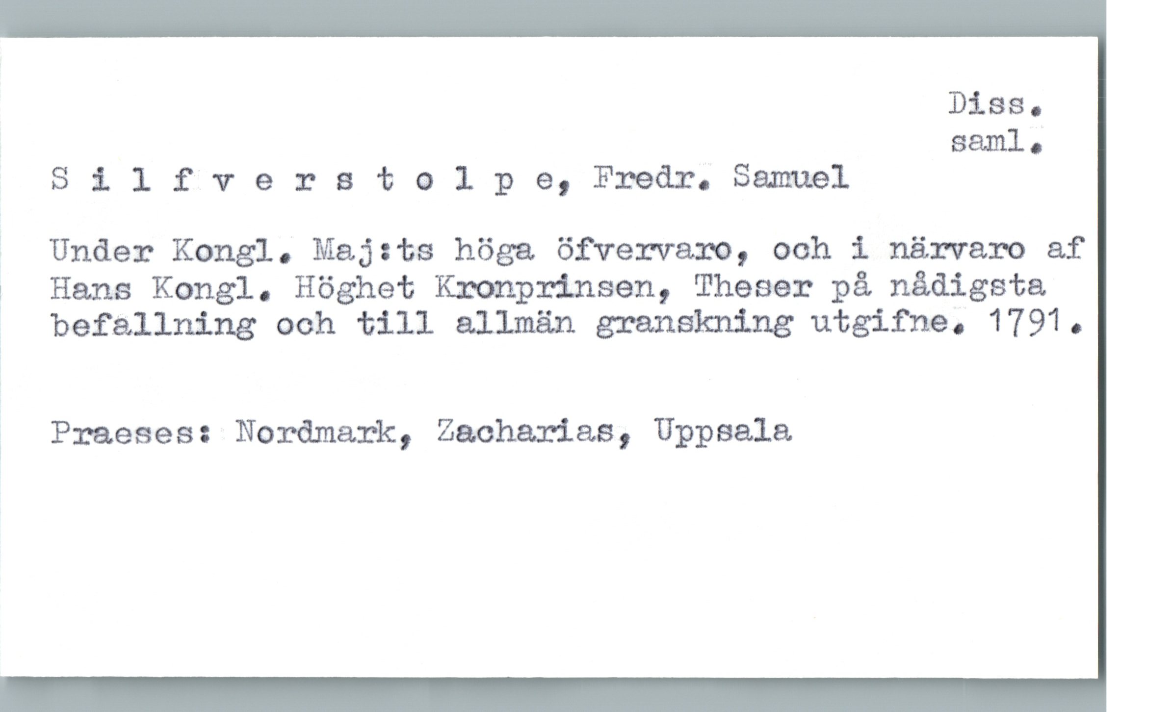  Diss.
saml.
Silfverstolpe,Fredr.Samuel
Under Kongl. Maj:ts höga öfvervaxo, ooh i närvaro af
; Hans Kongl. Höghet Kronprinsen, Theser på nådigsta.
, befallning ooh till allmän granskning utgifna. 1791 .
i Praeses: Nordmark, Zacharias, Uppsala

