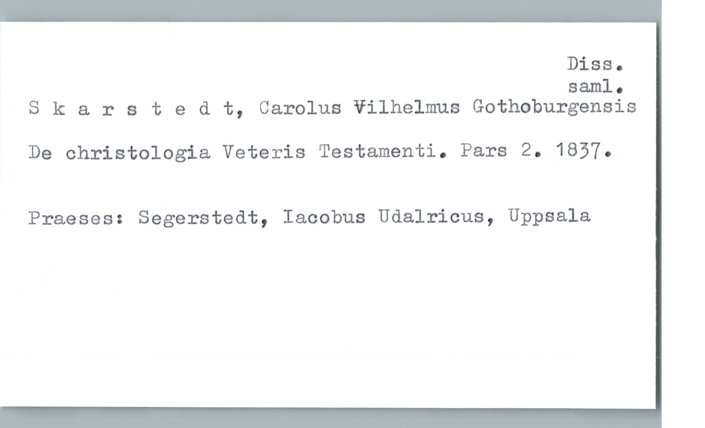 Diss.

saml.
S k & r s t & d t, Carolus Vilhelmus Gothoburgensis
De christologia Veteris Testamenti. Pars 2. 1837.
Praeses: Segerstedt, Iacobus Udalricus, Uppsala


