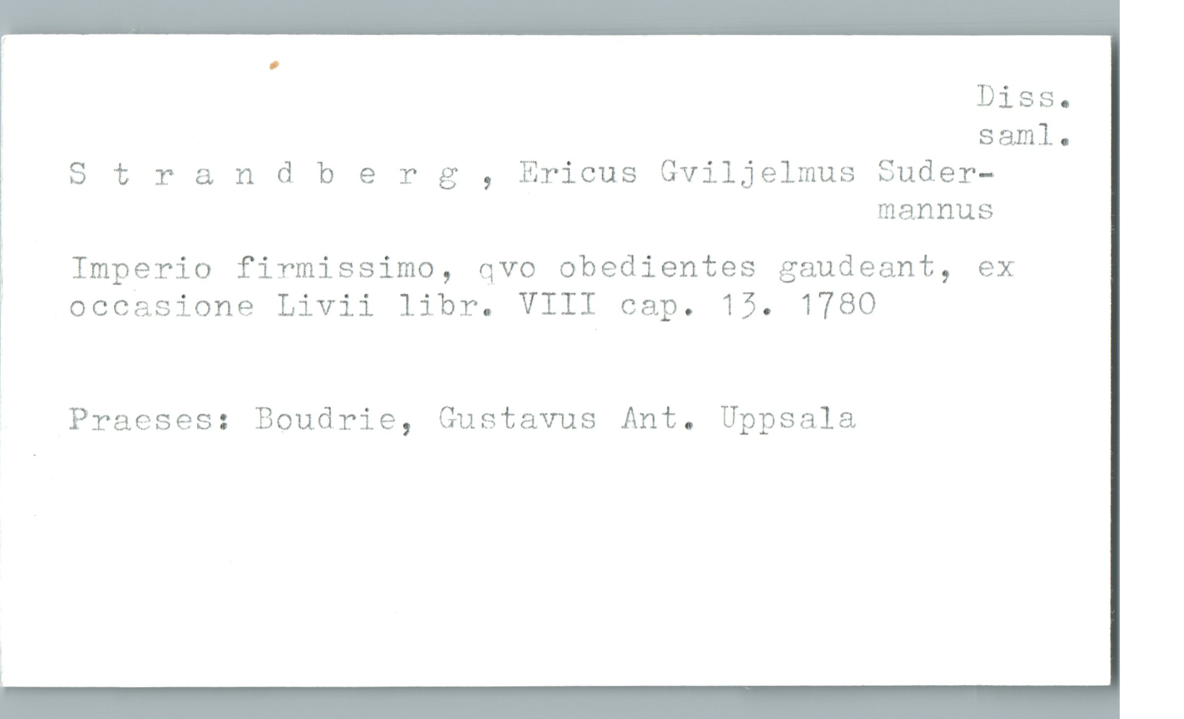  Diss.
saml.
Strandberg , Ericus Gviljelmus Suder—
mannus
r Imperio firmissimo, qvo obedientes gaudeant, ex
occasione Livii libr. VIII cap. 15. 1780
Praeses: Boudrie, Gustavus Ant. Uppsala

