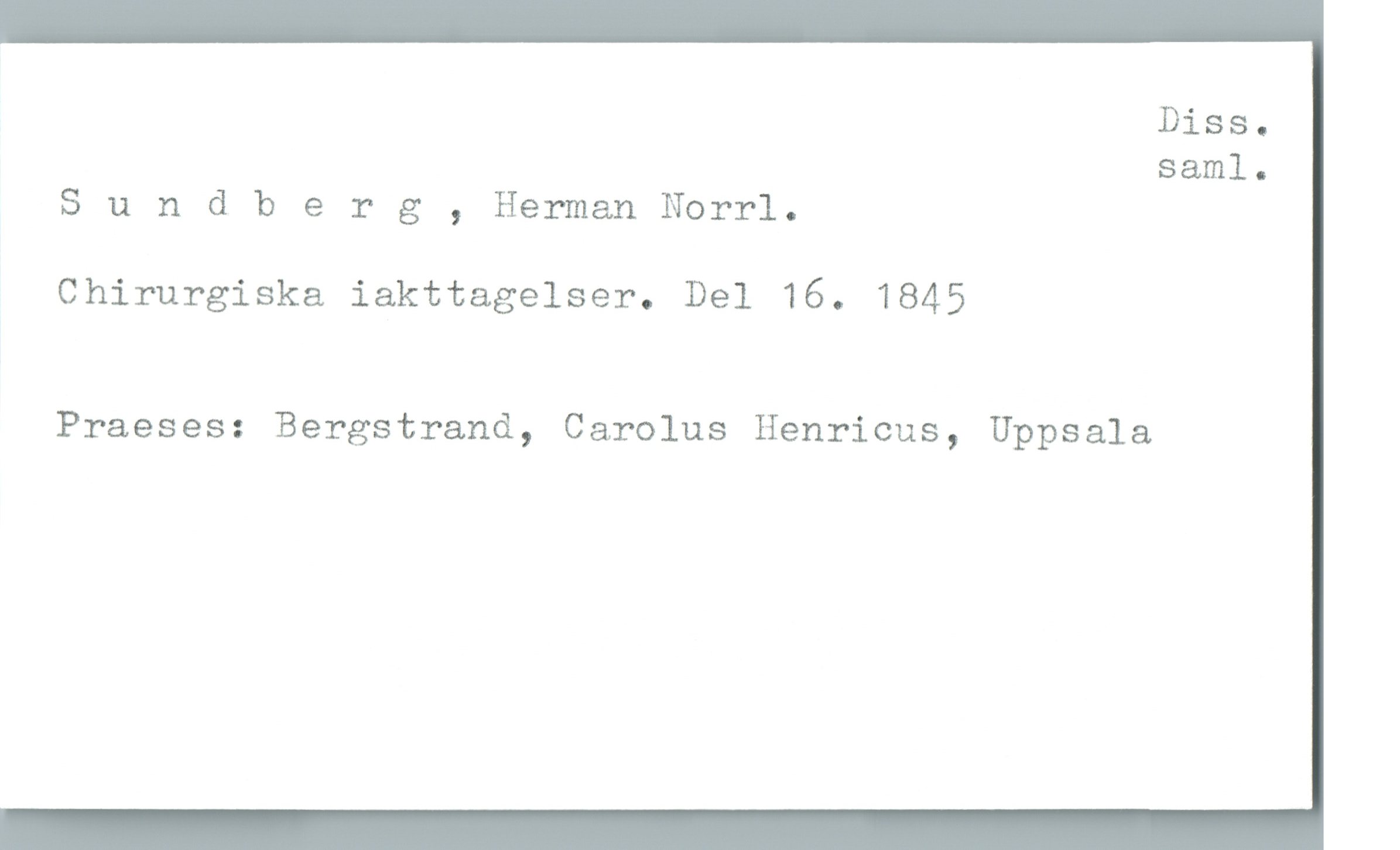  Diss.
saml.
Sundberg , Herman Norrl.
Chirurgiska iakttagelser. Del 16. 1845
Praeses: Bergstrand, Carolus Henricus, Uppsala

