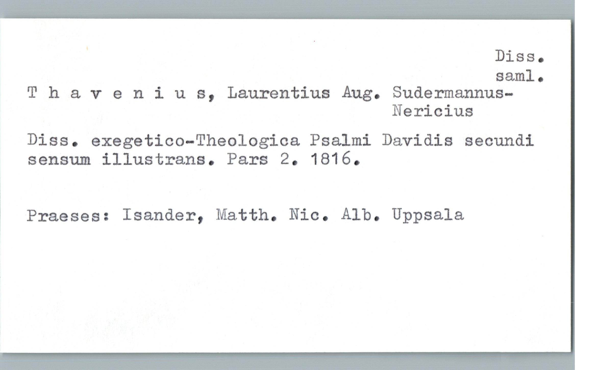  ' Diss.
saml.
» T h & v 9 nius, Laurentius Aug. Sudermannus-
Nericius
Diss. exegetico-Theologica Psalmi Davidis secundi
sensum illustrans. Pars 2. 1816.
1
Praeses: Isander, Matth. Nic. Alb. Uppsala

