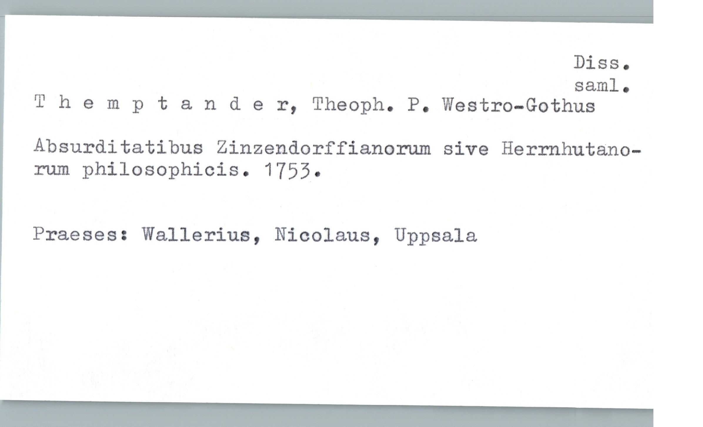  DiSSo
saml.
'I' hempta. nder, Theoph. P. Westro-Gothus
Absurditatibus Zinzendorffianorum sive Herrnhutano-
rum philosophicis. 1753.
Praeses: Wallerius, Nicolaus, Uppsala

