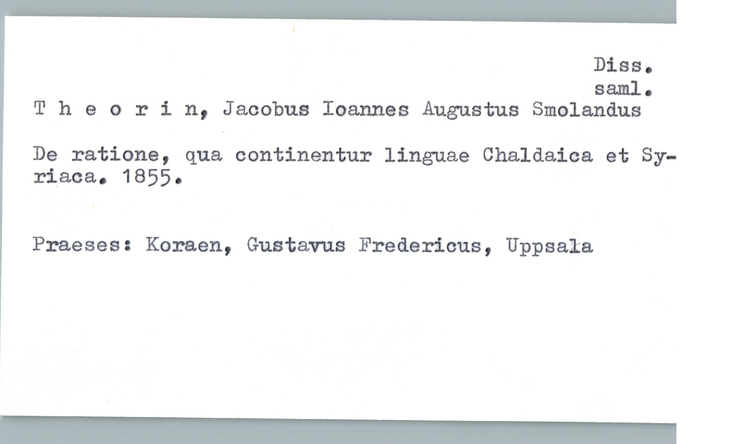  Diss.
Saml-
Theorin, Jacobus Ioannes Augustus Smolanåus
De ratione, qua continentur linguae Chaldaica et Sy-
riaca. 1855.
Praeses: Koraen, Gustavus Fredericus, Uppsala

