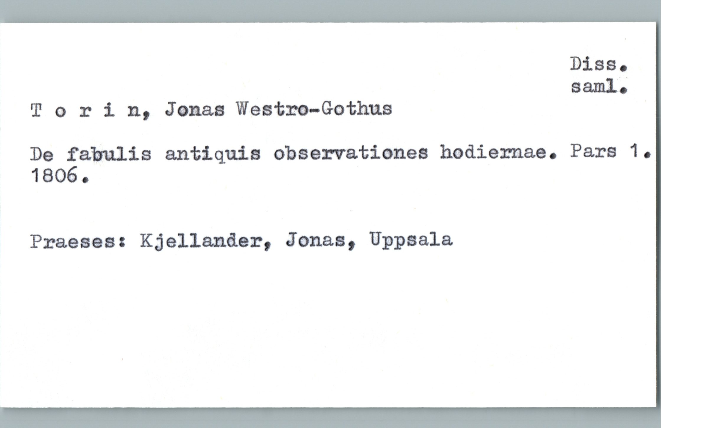  Diss.
saml.;
'I! o :c 1 n, Jonaz Westm—Gothus
De fabulis antiquis observationes hodiernae. Pars 1.
1806.
Praeses: Kjellawler, Jonas, Uppsala

