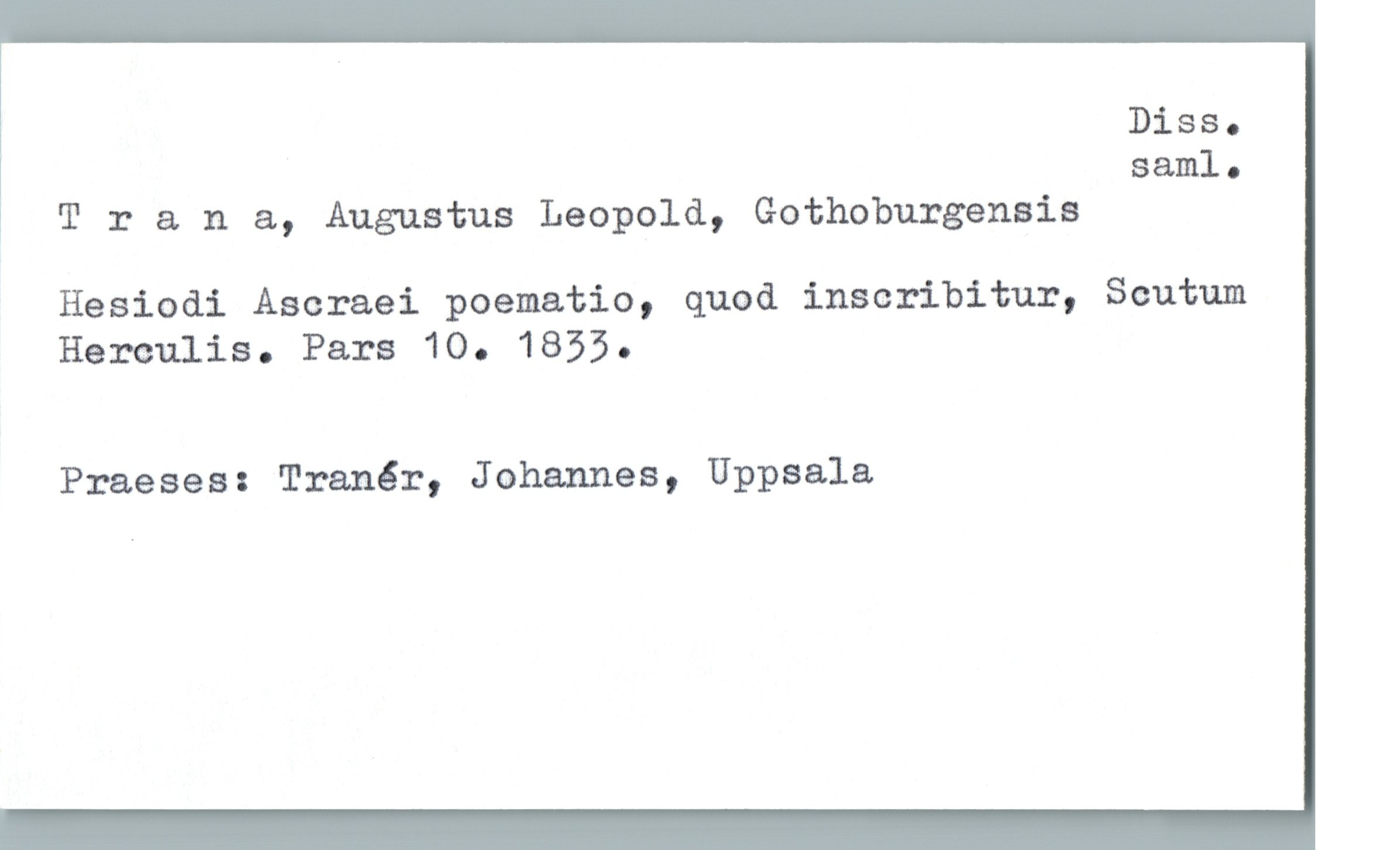  Diss.
* saml-
1 T :: a n &, Augustus Leopold, Gothoburgensis
Hesiodi Aseraei poematia, quod inscribitur, Scutum
Herculis. Pars 10. 1833.
Praeses: Tranér, Johannes, Uppsala

