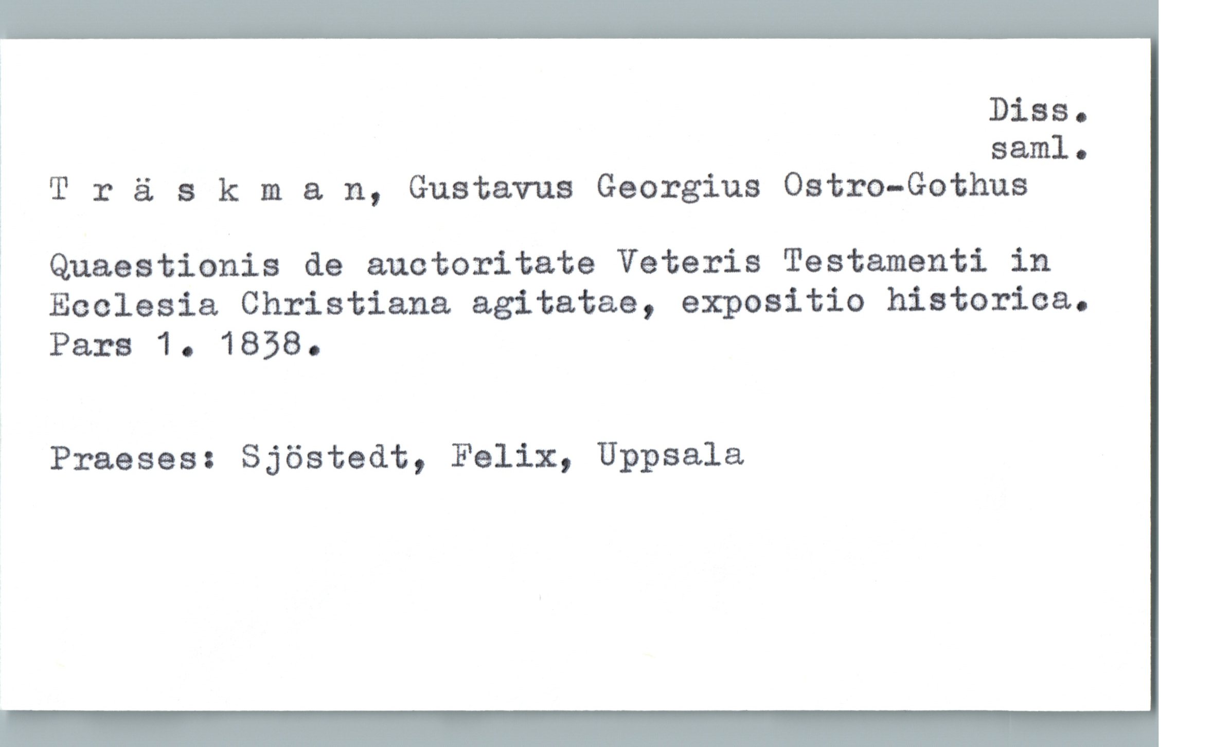  j Diss.
% saml.
= T r ä 3 kman, Gustavus Georgius Ostro—Gothus
? Quaestionis de auctoritate Veteris Testamenti in
Ecclesia Christiana agitatae, expositio historica.
Pars 10 1838.
Praeses: Sjöstedt, Felix, Uppsala

