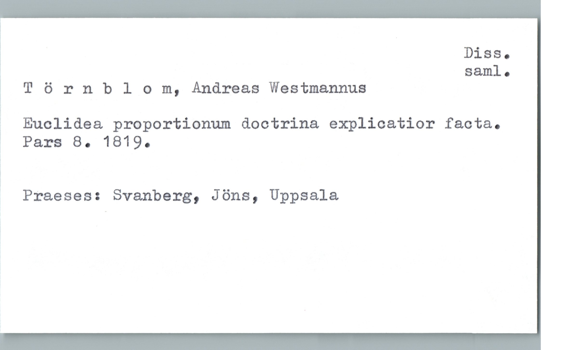  Diss.
saml.
T 6 rnblom, Andreas Westmannus
& Euclidea proportionum doctrina explicatior facta.
Pars 8. 1819.
3 Praeses: Svanberg, Jöns, Uppsala


