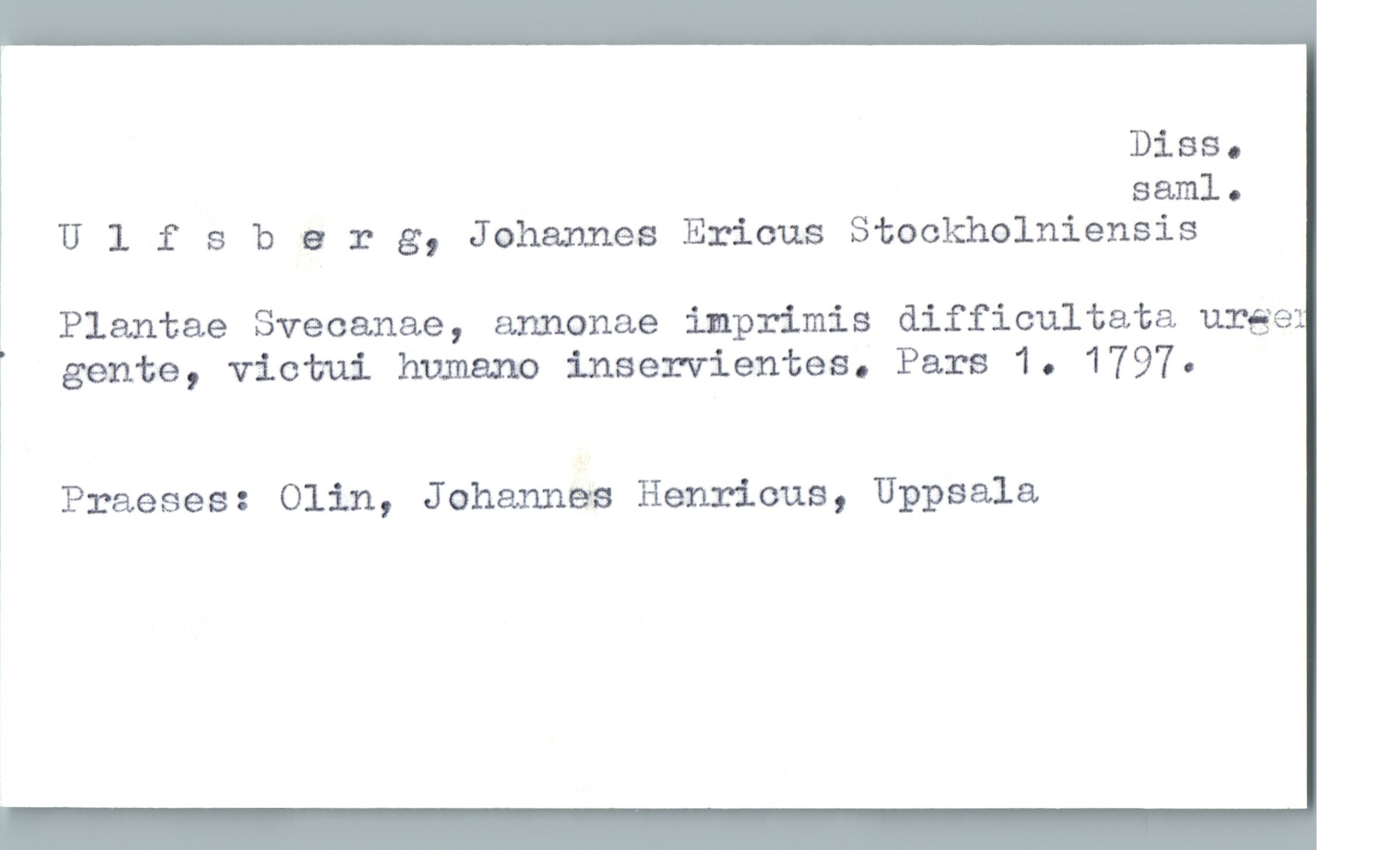  Diss.
saml.
U 1 f 8 barg, Johannes Ericus Stookholniensis
! Plantae Svecanae, annonae imprimis difficultata unge:
[ gente, victui humano inservientes. Pars 1. 1797.
Praeses: Olin, Johannes Henricus, Uppsala
»

