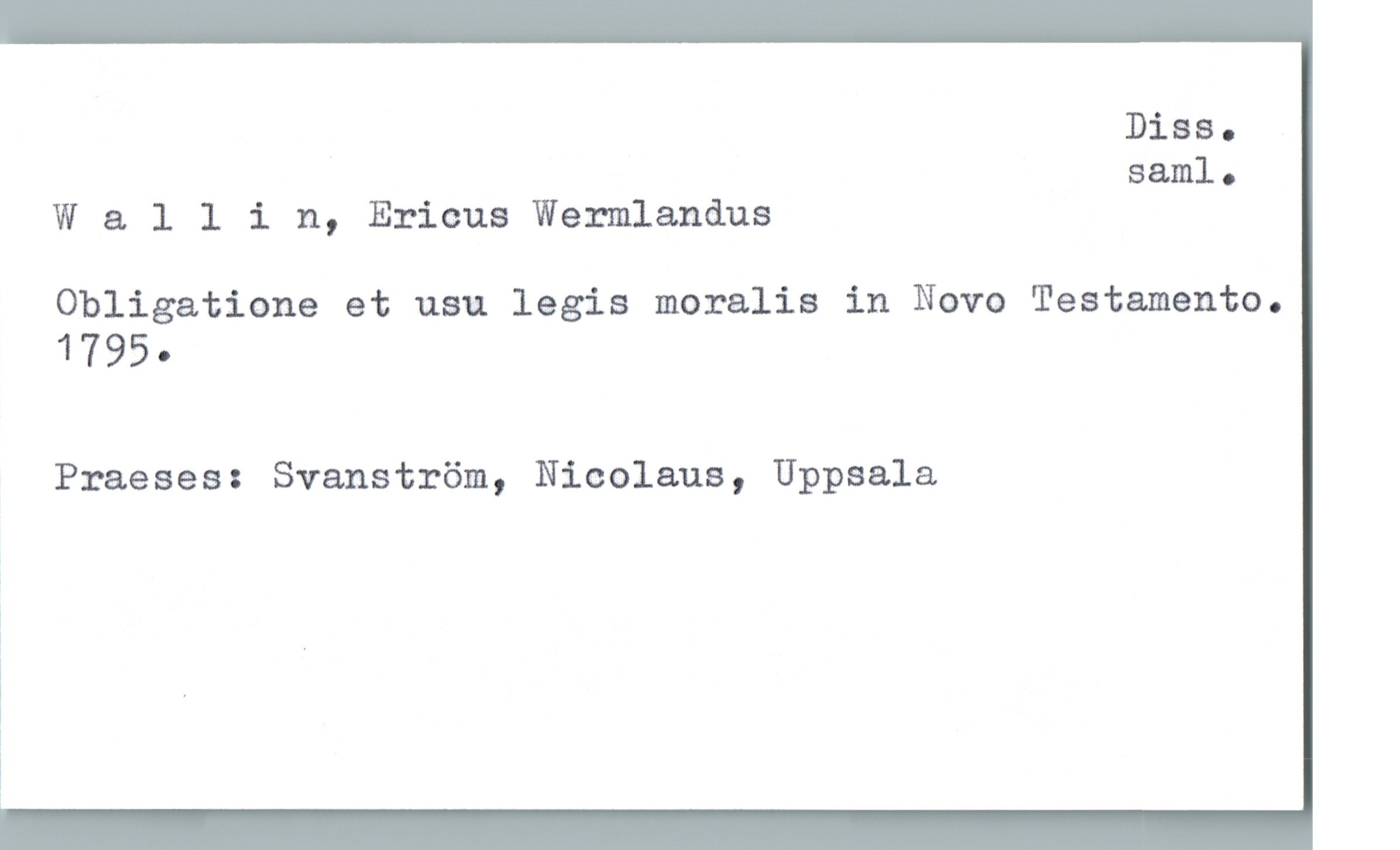  Diss.
saml.
W & 1 1 i n, Ericus Wermlandus
Obligatione et usu legis moralis in Novo Testamento.
1795-
Praeses: Svanström, Nicolaus, Uppsala
ä .
a
!

