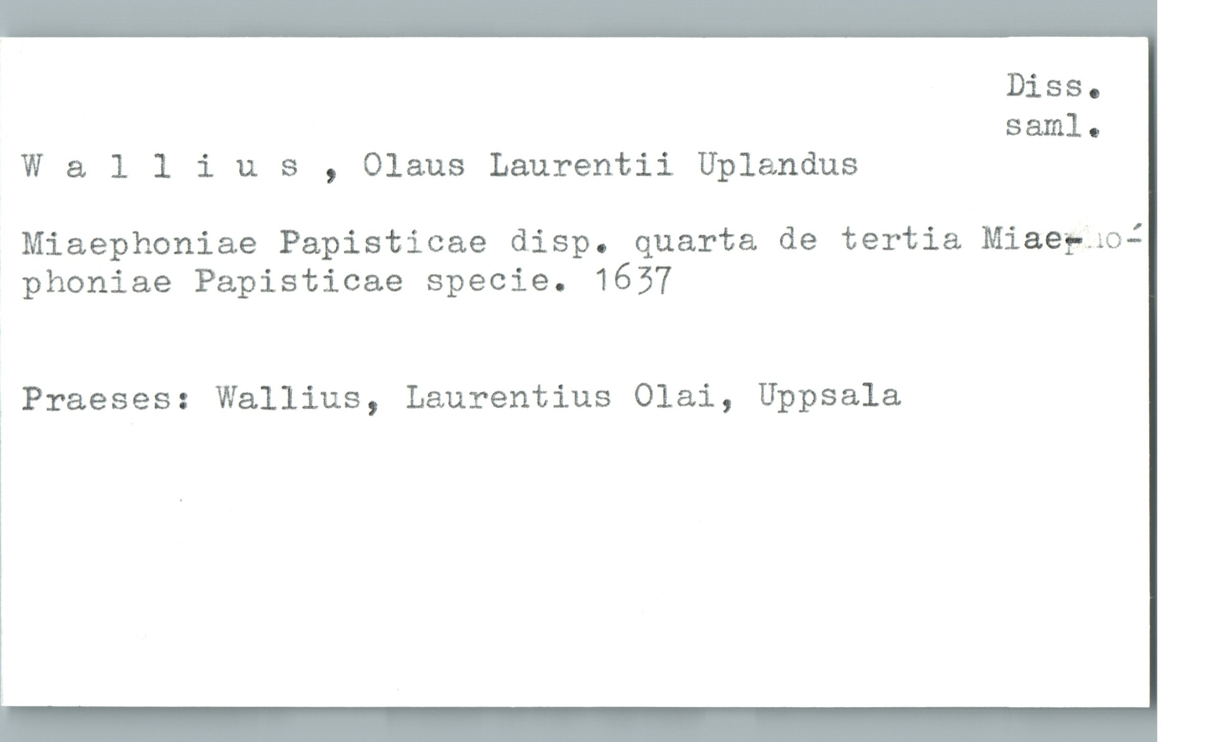  Diss.
sam]...
W & llius , Olaus Laurentii Uplandus
Miaephoniae Papistioae disp. quarta de tertia Miaefaoi
phoniae Papisticae specie. 1657
1 Praeses: Wallins, Laurentius Olai, Uppsala


