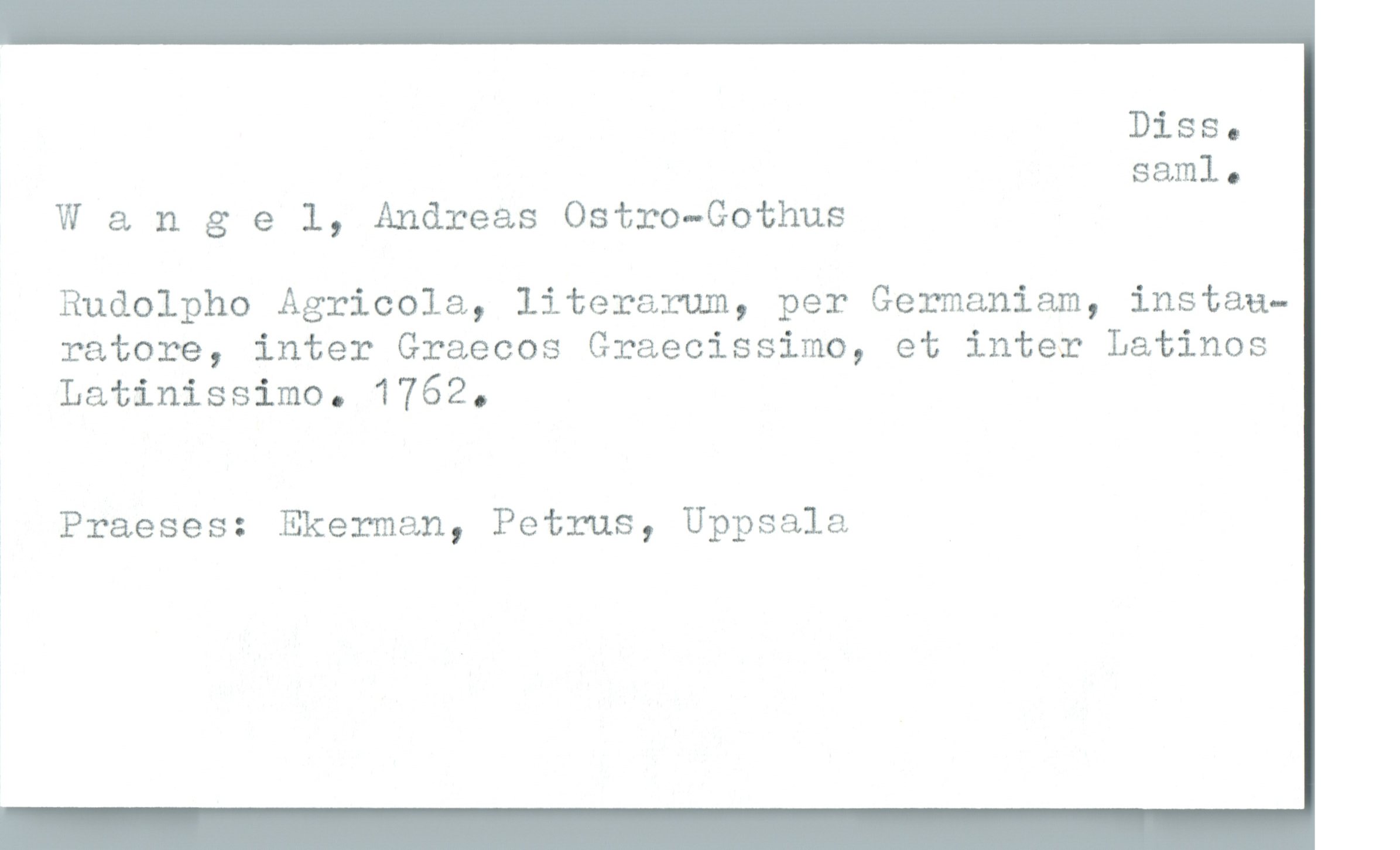  Diss.
saml.
W & ngel, Andreas Ostro—Gothus
Rudolpho Agricola, literarum, per Germaniam, instau—
ratore, inter Graecos Graecissimo, et inter Latinos
Latinissimo. 1762.
Praeses: Ekerman, Petrus, Uppsala

