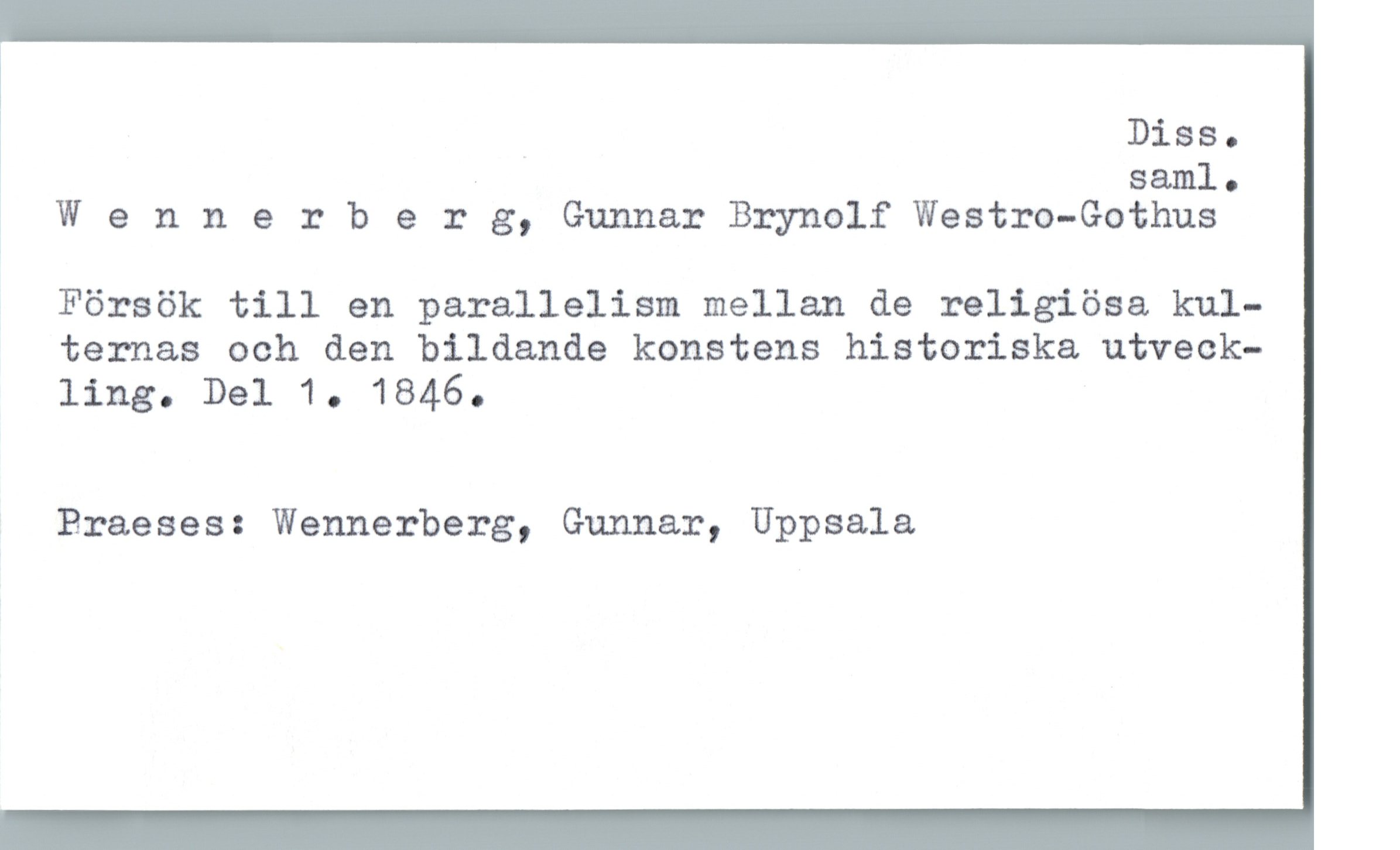  Diss.
sam]. .
Wennerberg, Gunnar Brynolf Westro-Gothus
Försök till en parallelism mellan de religiösa kul-
ternas och den bildande konstens historiska utveck-
ling. Del 1. 1846.
Braeses: Wennerberg, Gunnar, Uppsala


