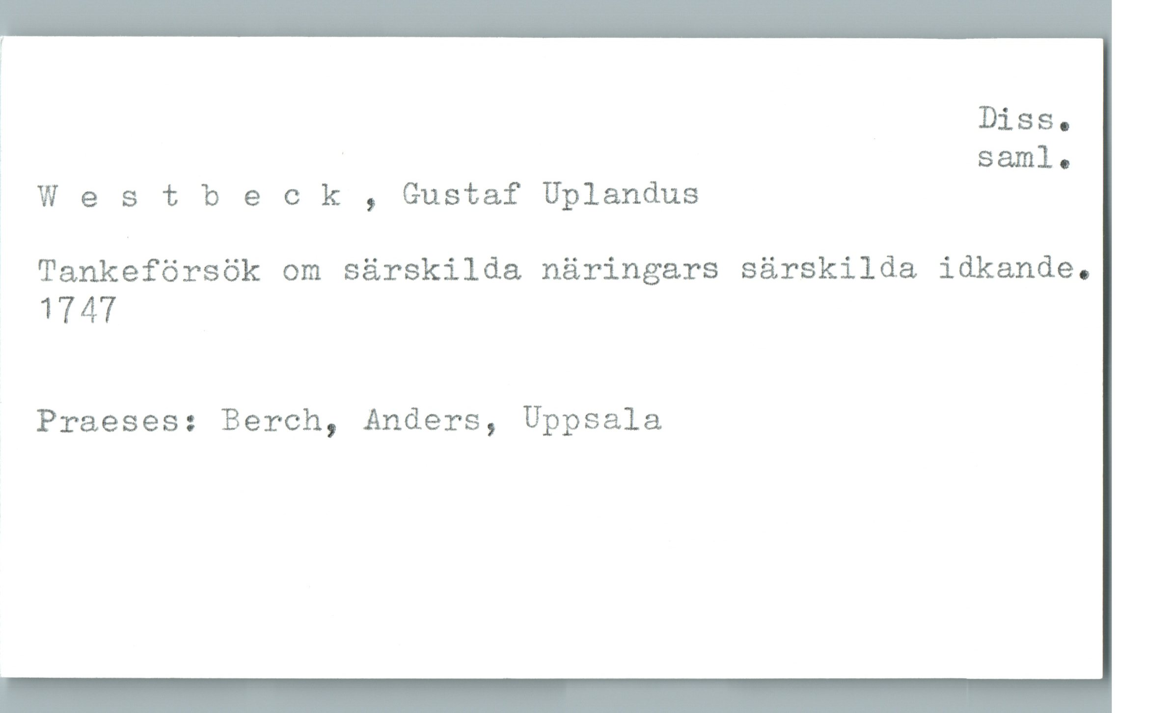  : Diss.
' ' saml-
Westbeck , Gustaf Uplandus
Tankeförsök om särskilda näringars särskilda idkande.
1747
Praeses: Berch, Anders, Uppsala

