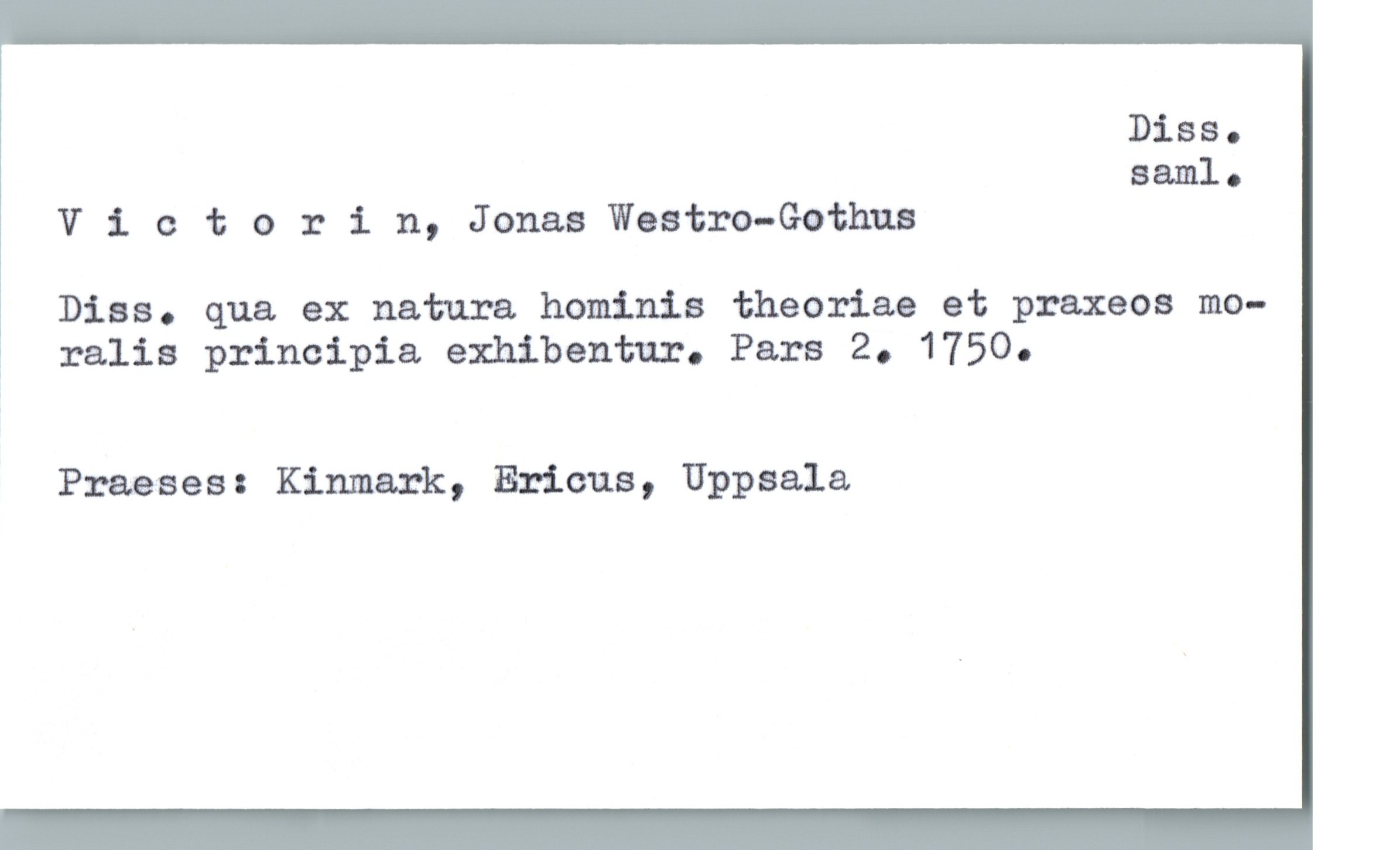  Diss.
saml.
V i. c 1; orin, Jonas Weatro-Gothua
Dias. qua ex natura. hominis theoriae et praxeos mo-
? ralis principia, exhibentur. Pars 2. 1750.
Praeses: Kinmark, Ericus, Uppsala.

