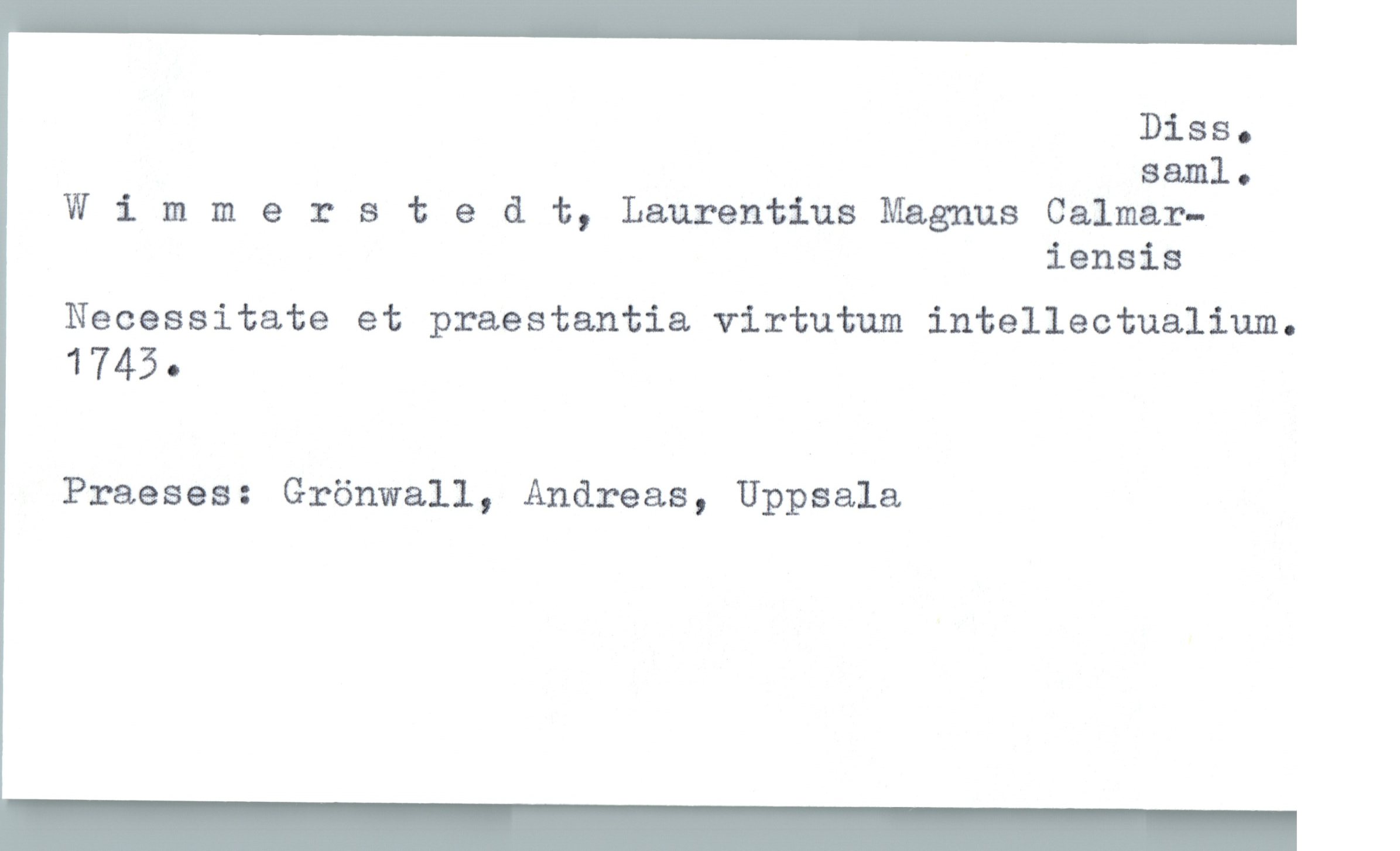  DiSSo
881111 .
Wimmerstedt, Laurentius Magnus Calmar—
iensis
Necessitate et praestantia virtutum intellectualium.
1745 .
Praeses: Grönwall, Andreas, Uppsala

