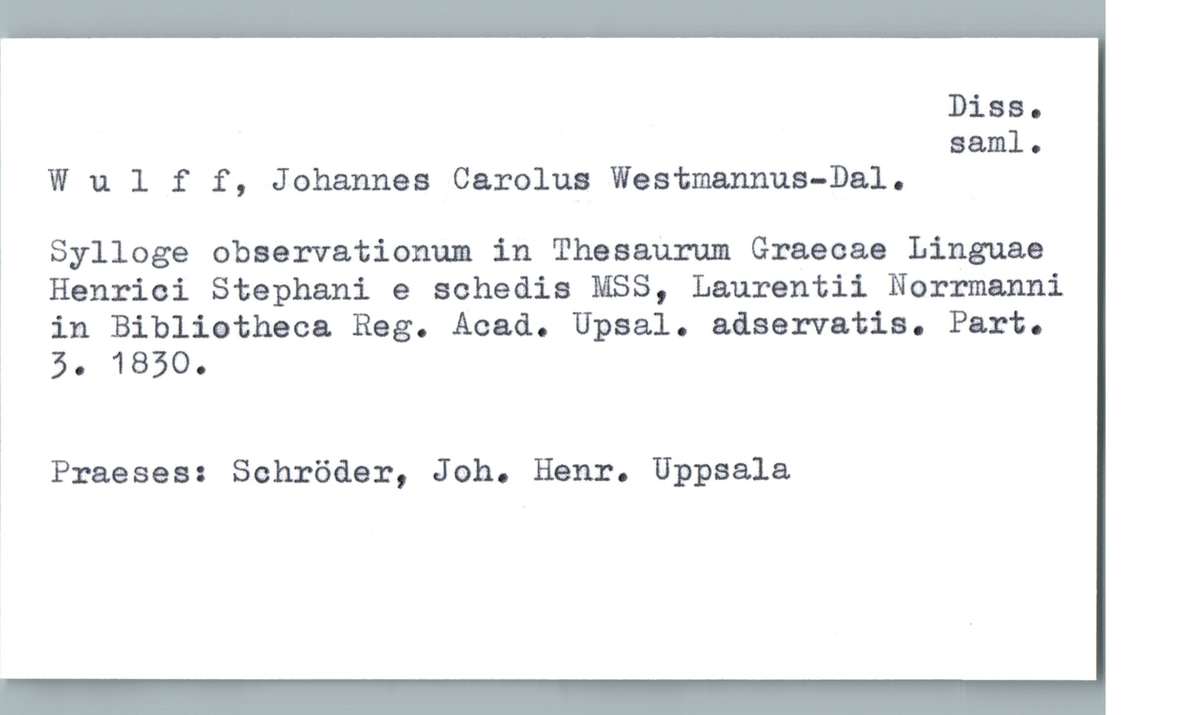  Diss.
saml.
Wulff, Johannes Carolus Westmannus-Dal.
Sylloge observationum in Thesaurum Graecae Linguae
1 Henrici Stephani e sohedis MSS, Laurentii Norrmanni
; in Biblietheca Reg. Acad. Upsal. adservatia. Part.
% 5. 1830.
'
; Praeses: Schröder, Joh. Henr. Uppsala


