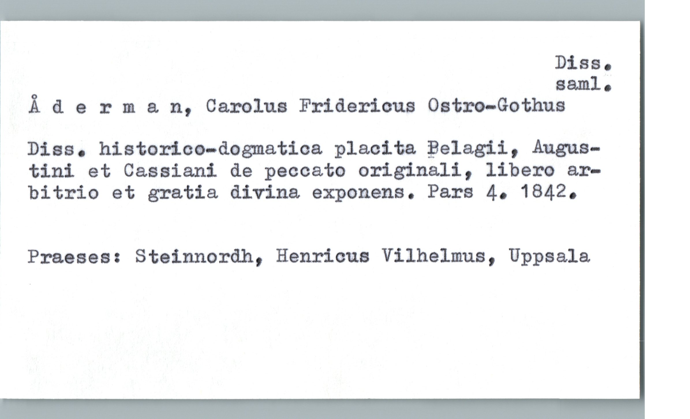  Diss.
naml.
Ä &. erma. n, Carolus Fridericus Oatm—Gothus
Dias. historioo-dognatma plaeita Belagii, Augus-
7 tini et Casaiani de peccato originali, libero ar-
å bitrio et gratia divina. exponens. Pars 4. 1842.
Praeses: Stainnordh, Henricus Vilhelmus, Uppaala,

