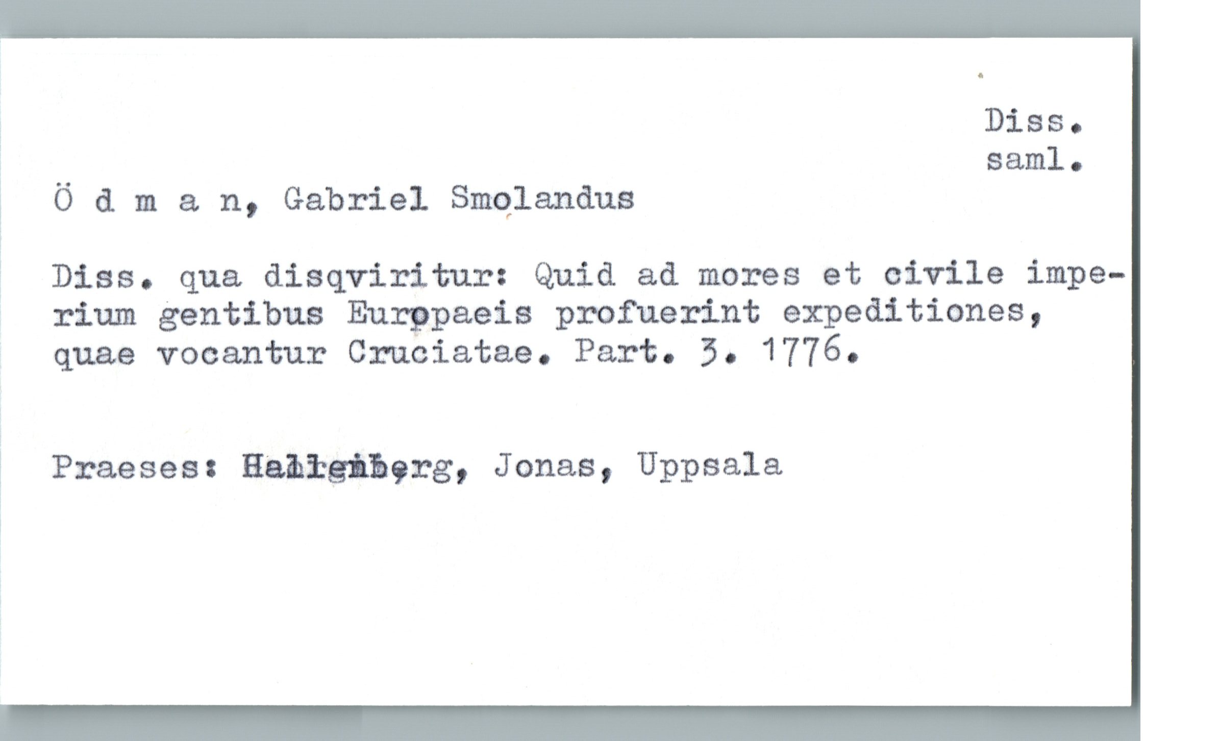  å Diss.

% __ saml.

ï 0 & m a n, Gabriel qulanåus

? Diss. qua disqviritur: Quid ad mores et civile impe-

' rium gentibus Eurppaeis profuerint expeditiones,
quae vocantur Cruciatae. Part. 5. 1776.

Ä Praeses: Habtgihgrg, Jonas, Uppsala

1

1


