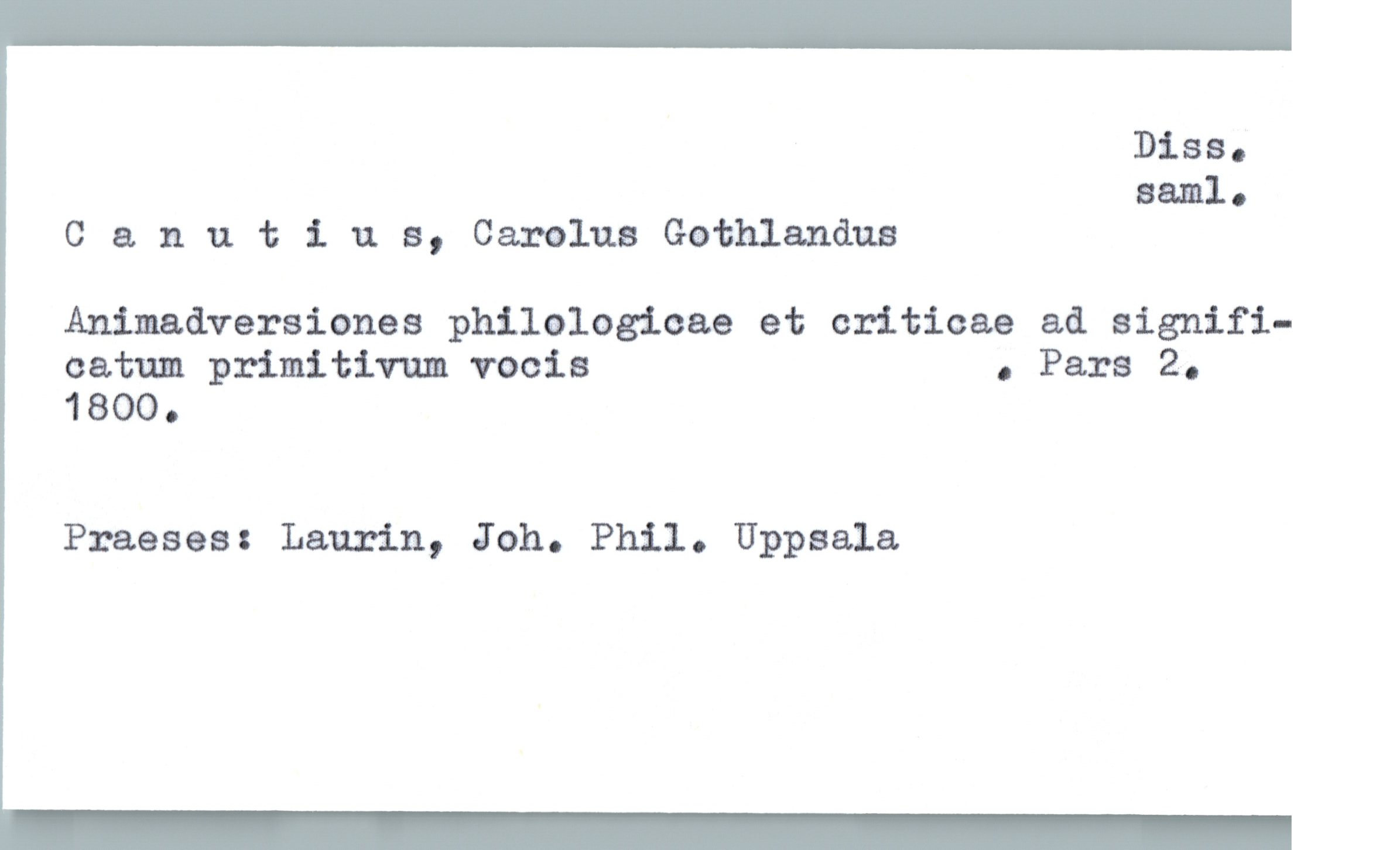  Diss.
saml.
Canutius, Carolus Gathlanåus
Animadversiones philologioae et criticae ad signifi-
catum primitivum vocis . Pars 2.
1800.
Praeses: Laurin, Joh. Phil. Uppsala

