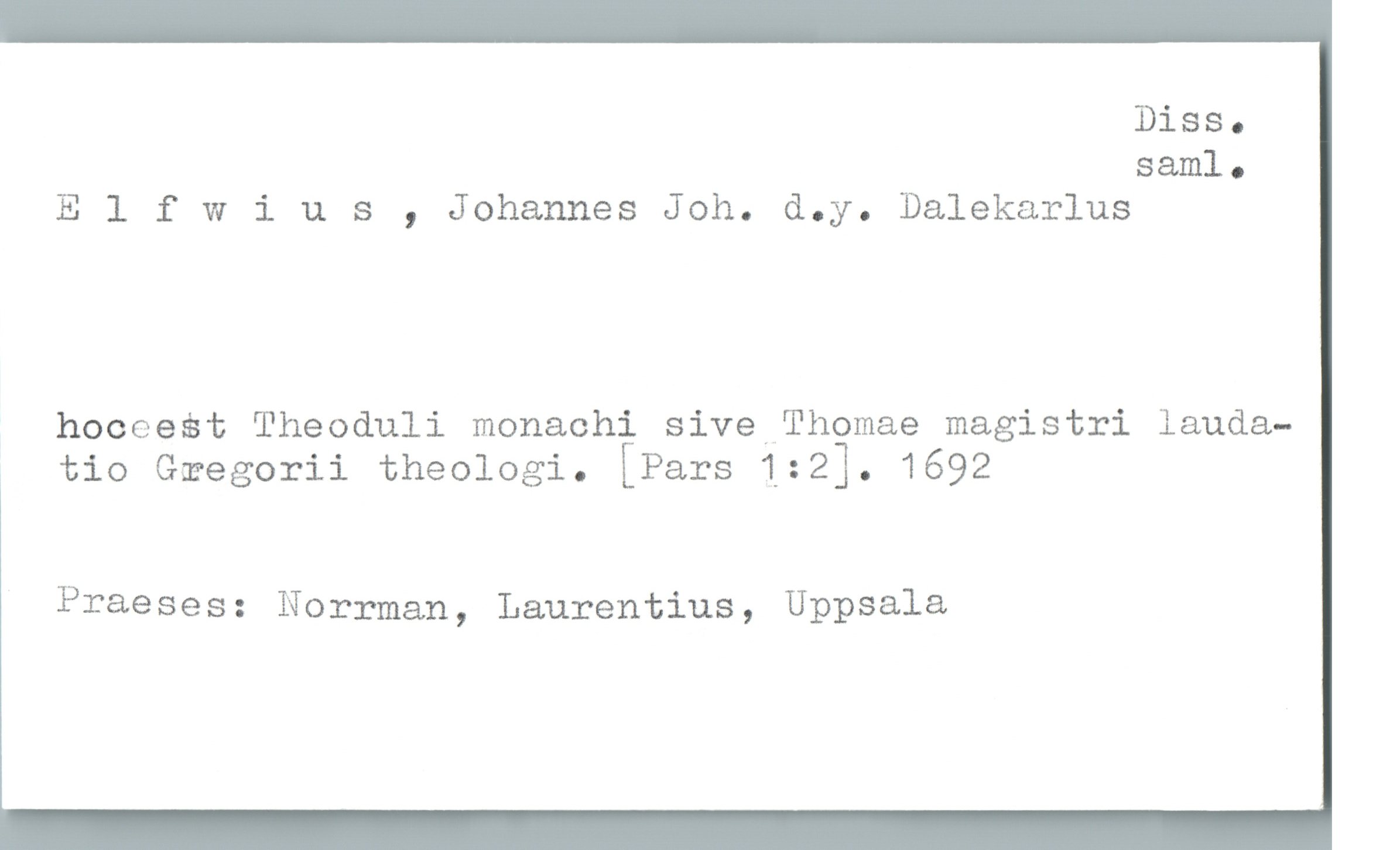  Diss.
saml.
Elfwius , Johannes Joh. d.y. Dalekarlus
hoceest Theoduli monachi sive Thomae magistri lauda-
, tio Gæegorii theologi. [Pars 132]. 1692
Praeses: Norrman, Laurentius, Uppsala

