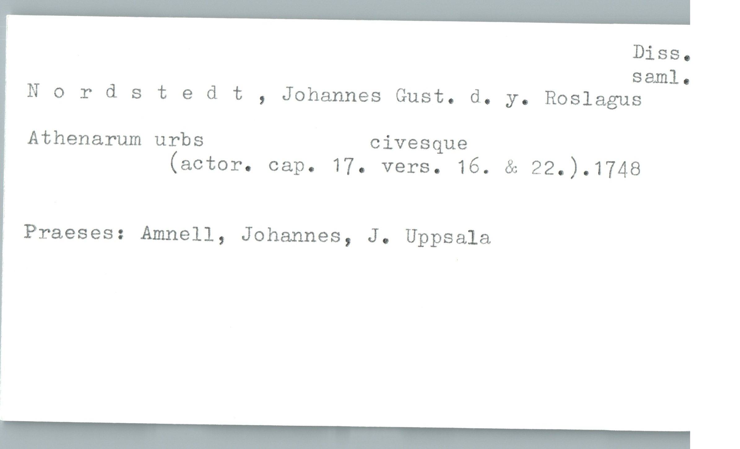  ' Diss.
saml.
Nordstedt , Johannes Gust. d. y. Roslagus
Athenarum urbs civesque
(actor. cap. 17. vers. 16. & 22.).1748
Praeses: Amnell, Johannes, J. Uppsala

