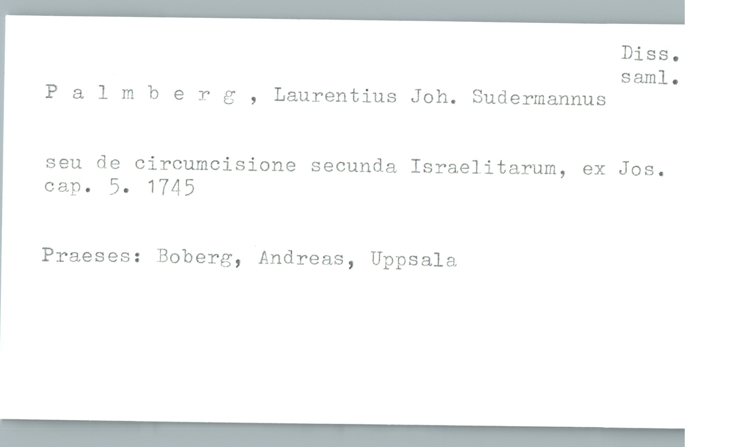  Diss.
saml.
P & lmberg , Laurentius Joh. Sudermannus
seu de circumcisione secunda Israelitarum, ex Jos.
Gap. 5. 1745
Praeses: Boberg, Andreas, Uppsala

