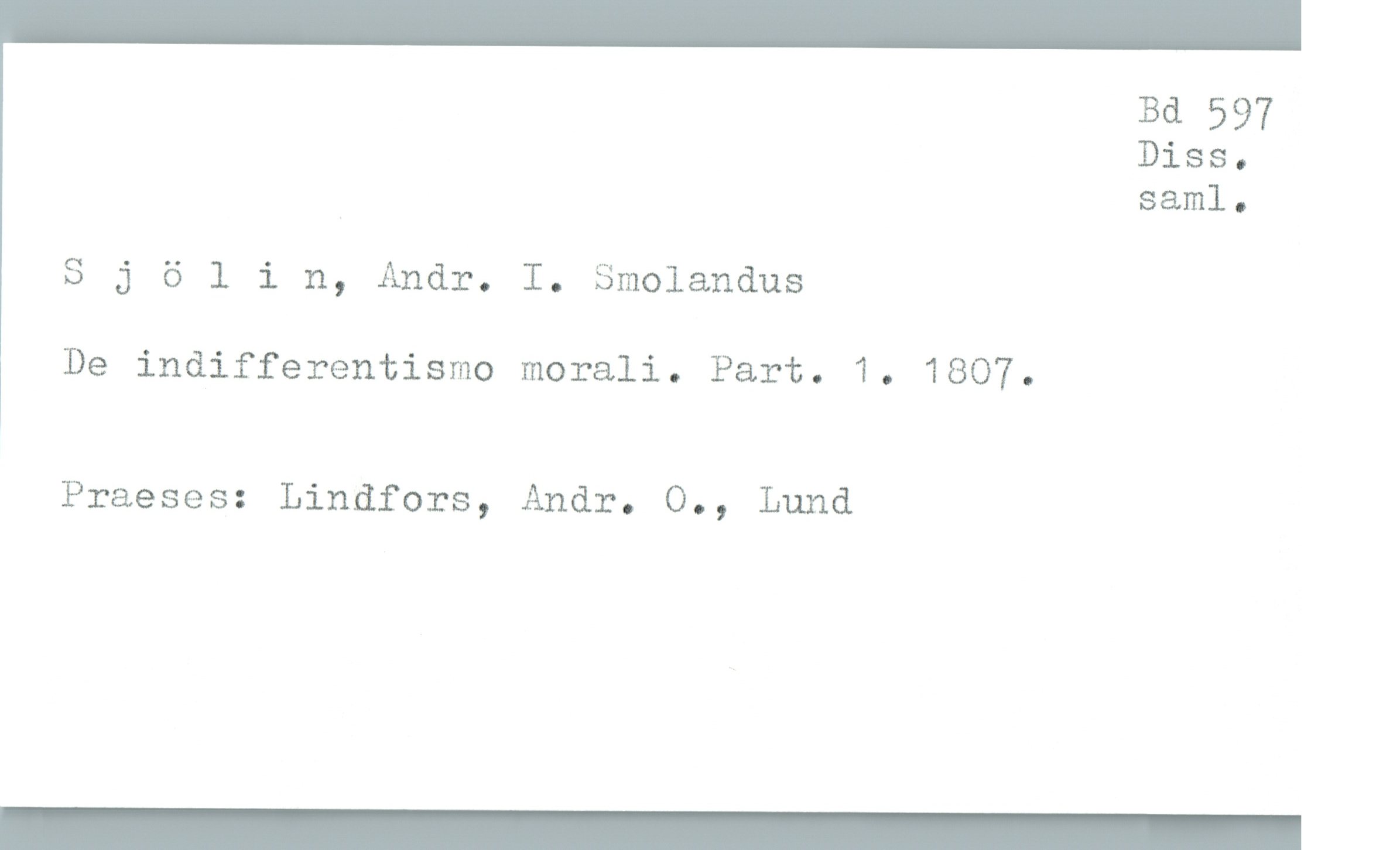  Bd 597
Biss '
saml.
Sjölin, Andr. I. Smolandus
De indifferentismo morali. Part. 1. 1807.
Praeses: Lindfors, Andr. O., Lund
_

