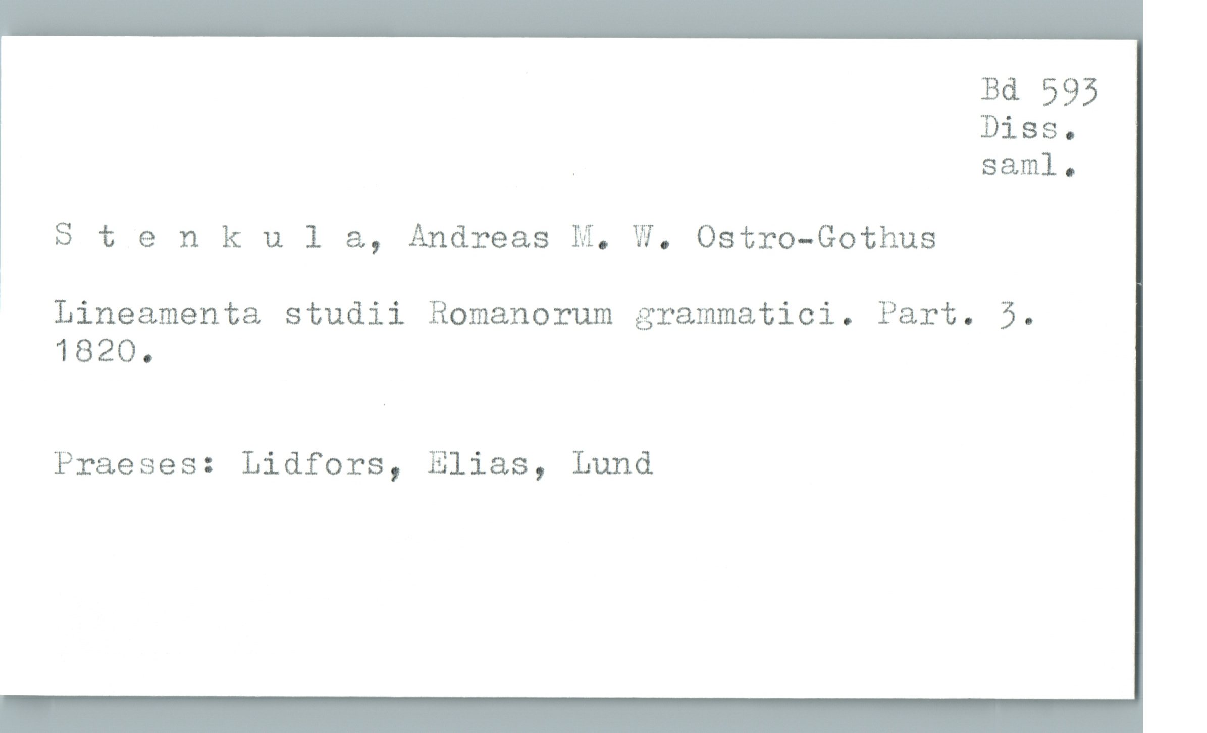  Bd 593
Diss.
, sam]. .
Stenkul &, Andreas M. W. Ostro-Gothus
Lineamenta studii Romanorum grammatici. Part. 5.
1820.
Praeses: Lidfors, Elias, Lund

