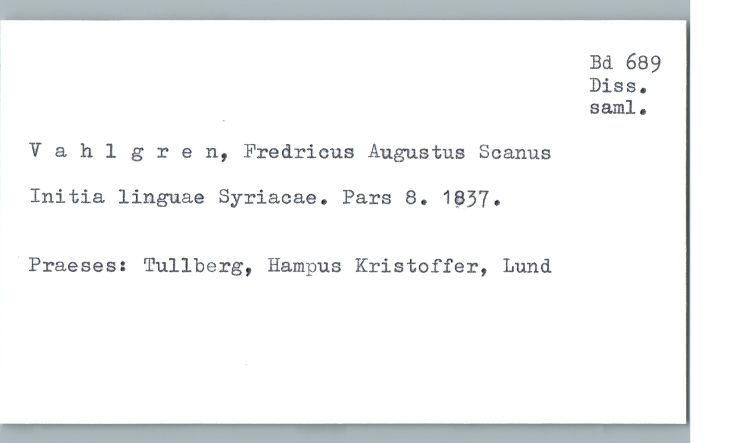  Bd 689
Diss-
. saml.
1
] V & hlgren, Fredricus Augustus Scanus
Initia linguae Syriacae. Pars 8. 1837.
"Praeses: Tullberg, Hampus Kristoffer, Lund

