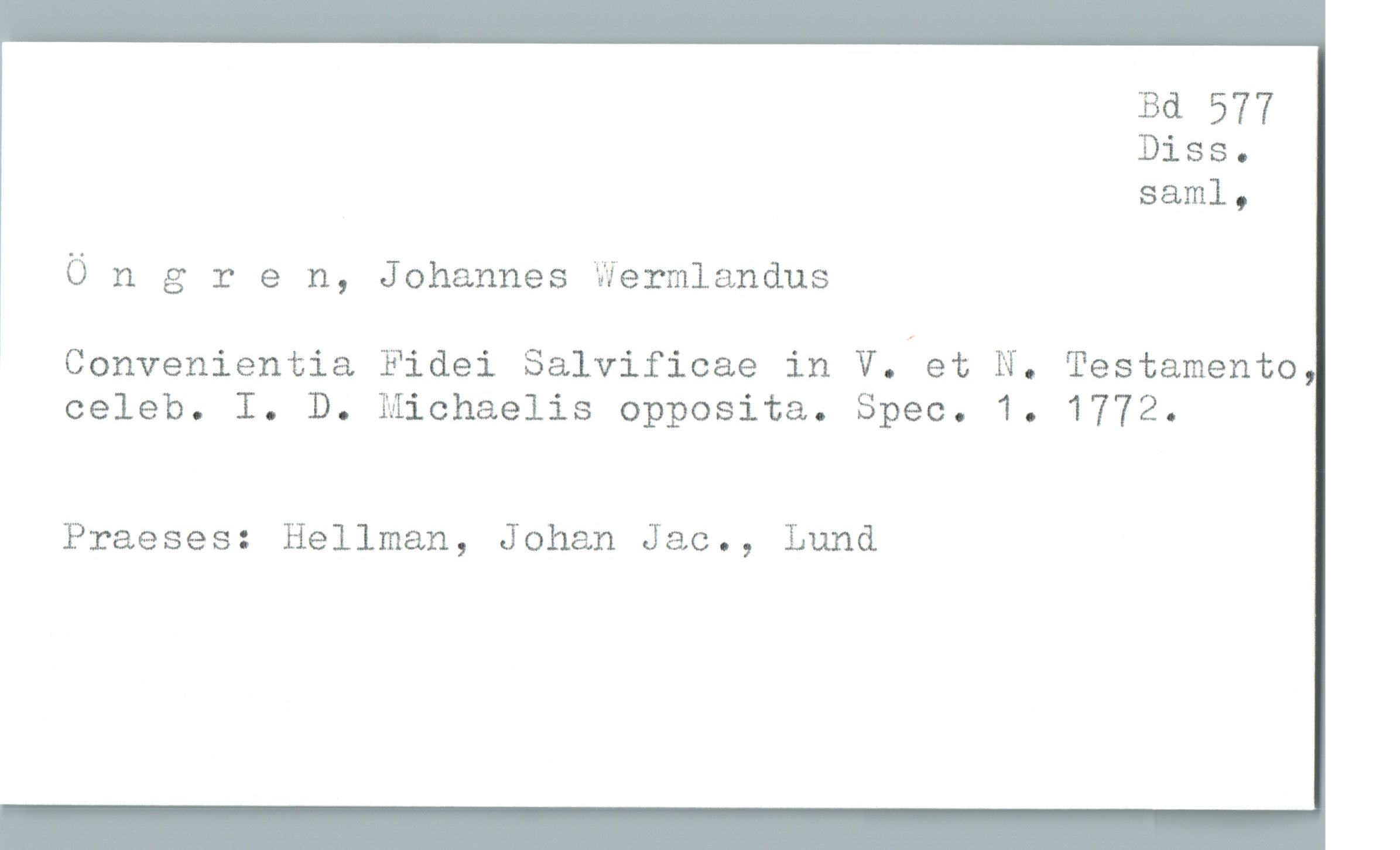  Bä 577
Diss.
saml,
Öngren, Johannes Wermlandus
Convenientia Fidei Salvificae in V. et N. Testamento
celeb. I. D. Michaelis opposita. Spec. 1. 1772.
Praeses: Hellman, Johan Jac., Lund

