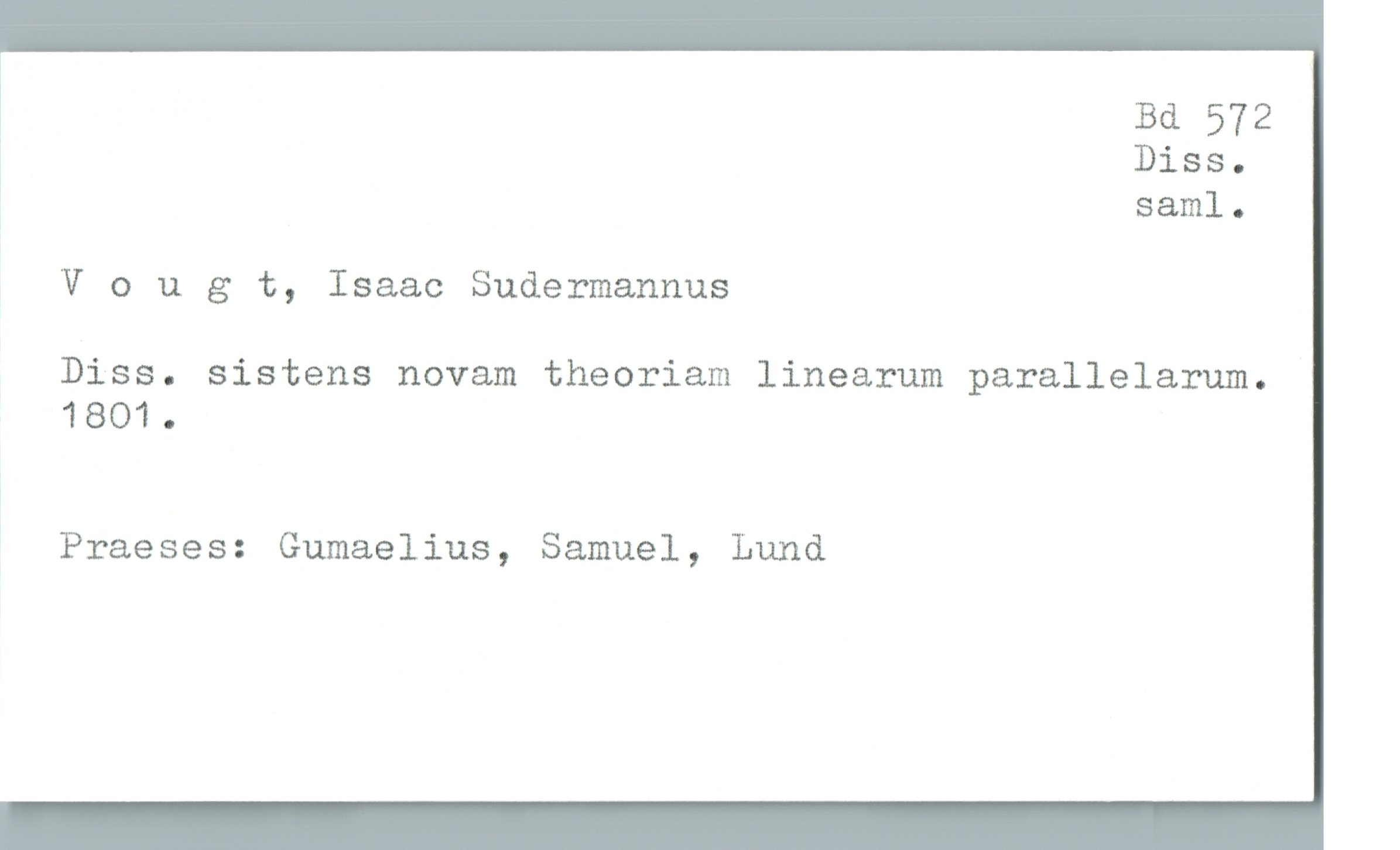  !

Bd 572

, Diss.

' saml.
V 0 u g t, Isaac Sudermannus
Diss. sistens novam theoriam linearum parallelarum.
1801.

' Praeses: Gumaelius, Samuel, Lund

