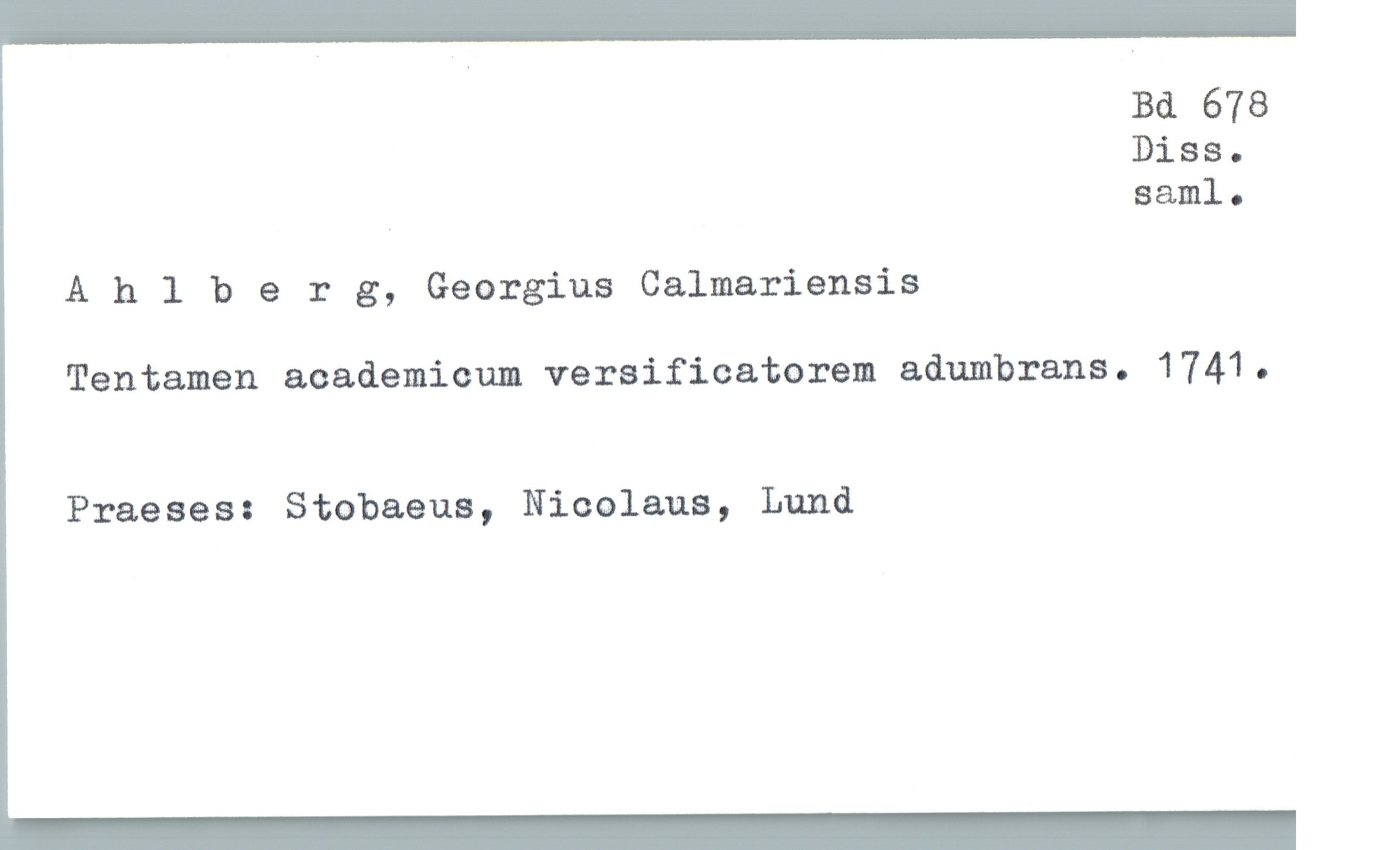  Bd 678
Diss.
. saml.
Ahlberg, Georgius Calmariensis
Tentamen academicum veraificatorem adumbrans. 1741.
Praeses: Stobaeus, Nicolaus, Lund


