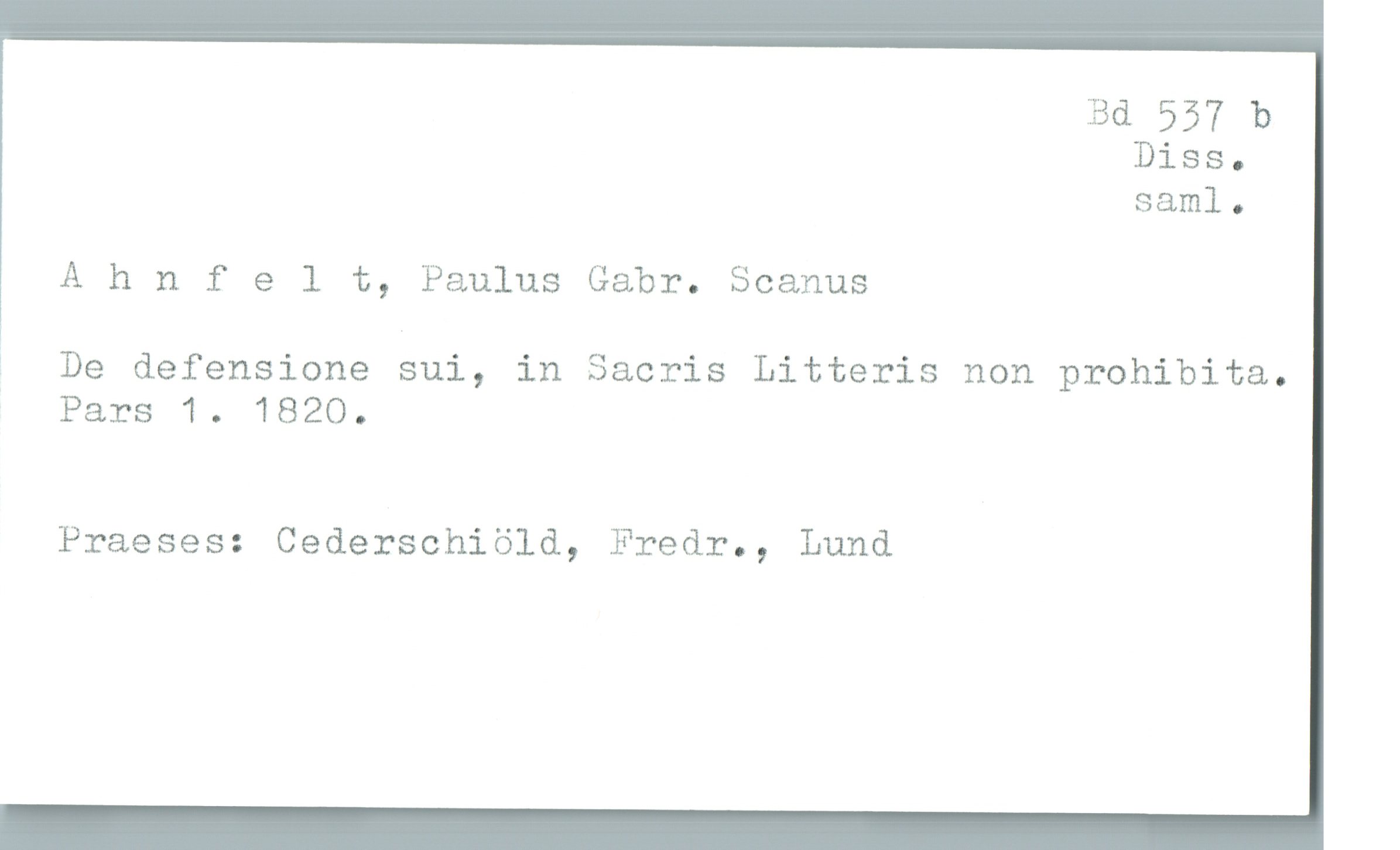  Bd 557 b
Diss-
saml.
Ahnfelt, Paulus Gabr. Seamus
? De defensione sui, in Sacris Litteris non prohibita.
Pars 1. 1820.
Praeses: Cederschiöld, Fredr., Lund

