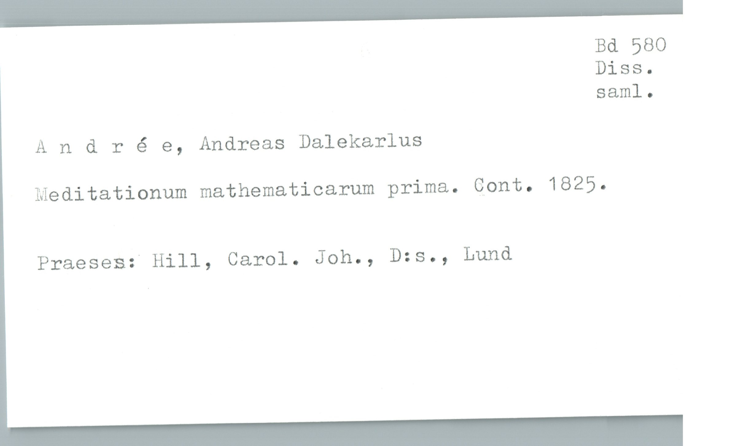  , Bd 580
Diss.
saml.
A n & r é e, Andreas Dalekarlus
Meditationum mathematicarum prima. Cont. 1825.
Praeses: Hill, Carol. Joh., D:s., Lund

