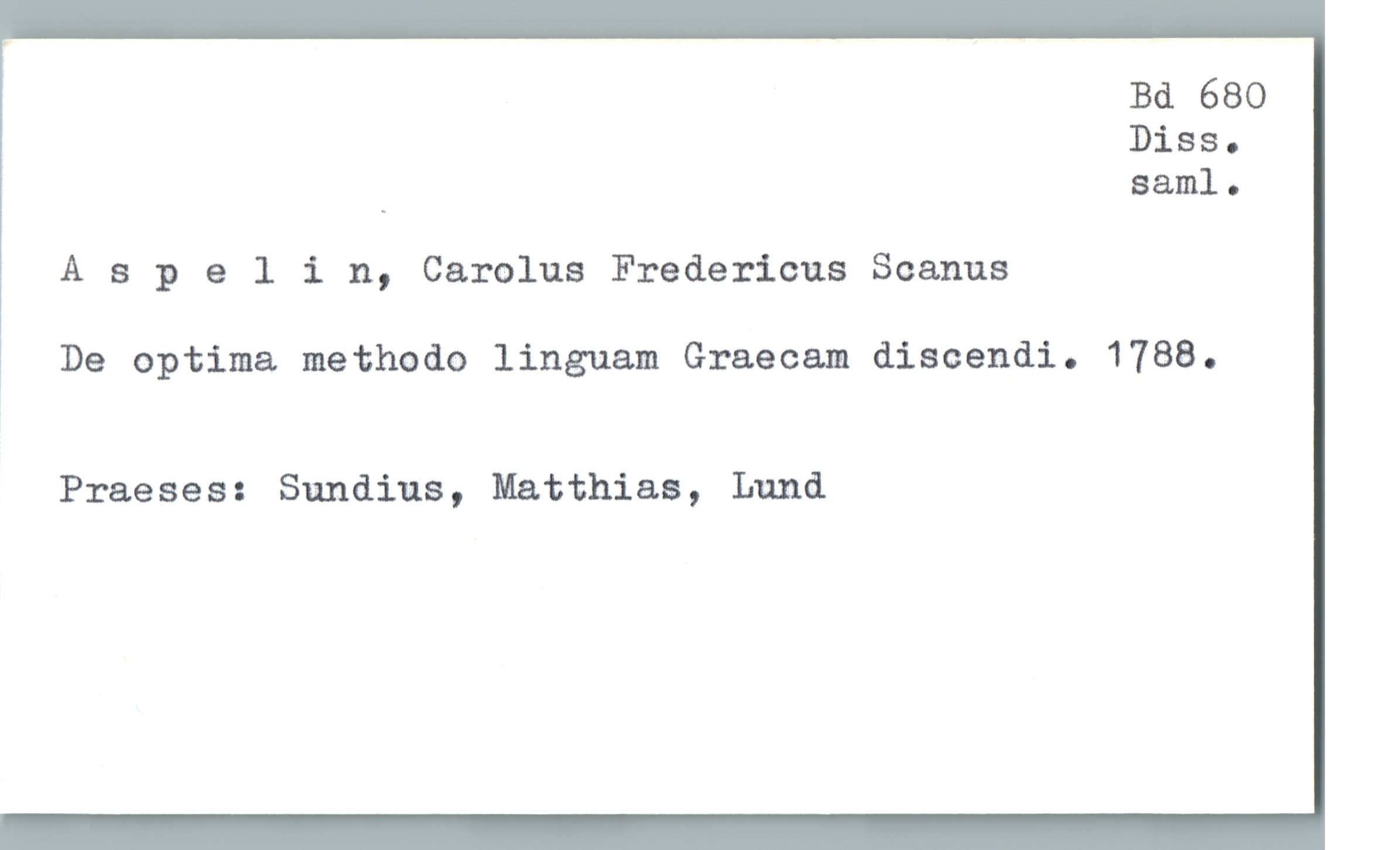  Bd 680
Diss.
_ saml.
A 3 pelin, Carolus Fredericus Scanus
1 De optima methodo linguam Graecam discendi. 1788.
Praeses: Sundins, Matthias, Lund

