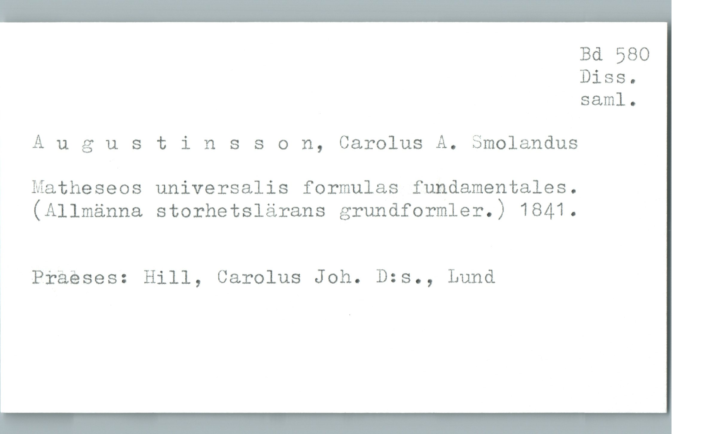  Bd 580
Diss.
saml.
Augustinsson, Carolus A. Smolandus
Matheseos universalis formulas fundamentales.
(Allmänna storhetslärans grundformler.) 1841.
, Präéses: Hill, Carolus Joh. D:s., Lund

