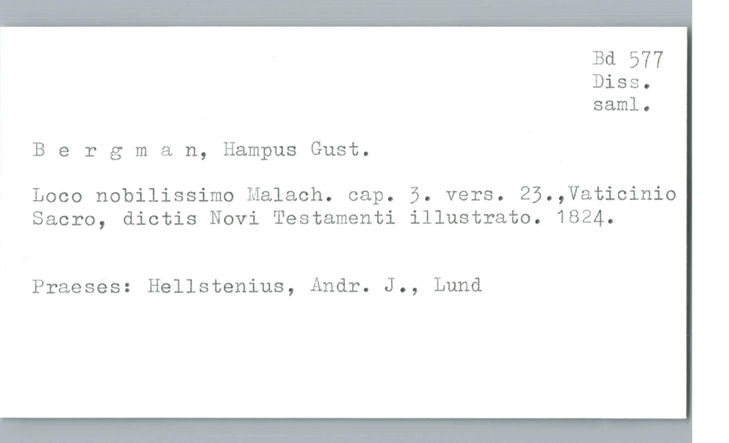  Bd 577
Diss.
sam]. .
Bergman, Hampus Gust. _
Loco nobilissimo Malach. cap. 5. vers. 25.,Vaticinio
Sacro, dictis Novi Testamenti illustrato. 1824.
Praeses: Hellstenius, Andr. J., Lund

