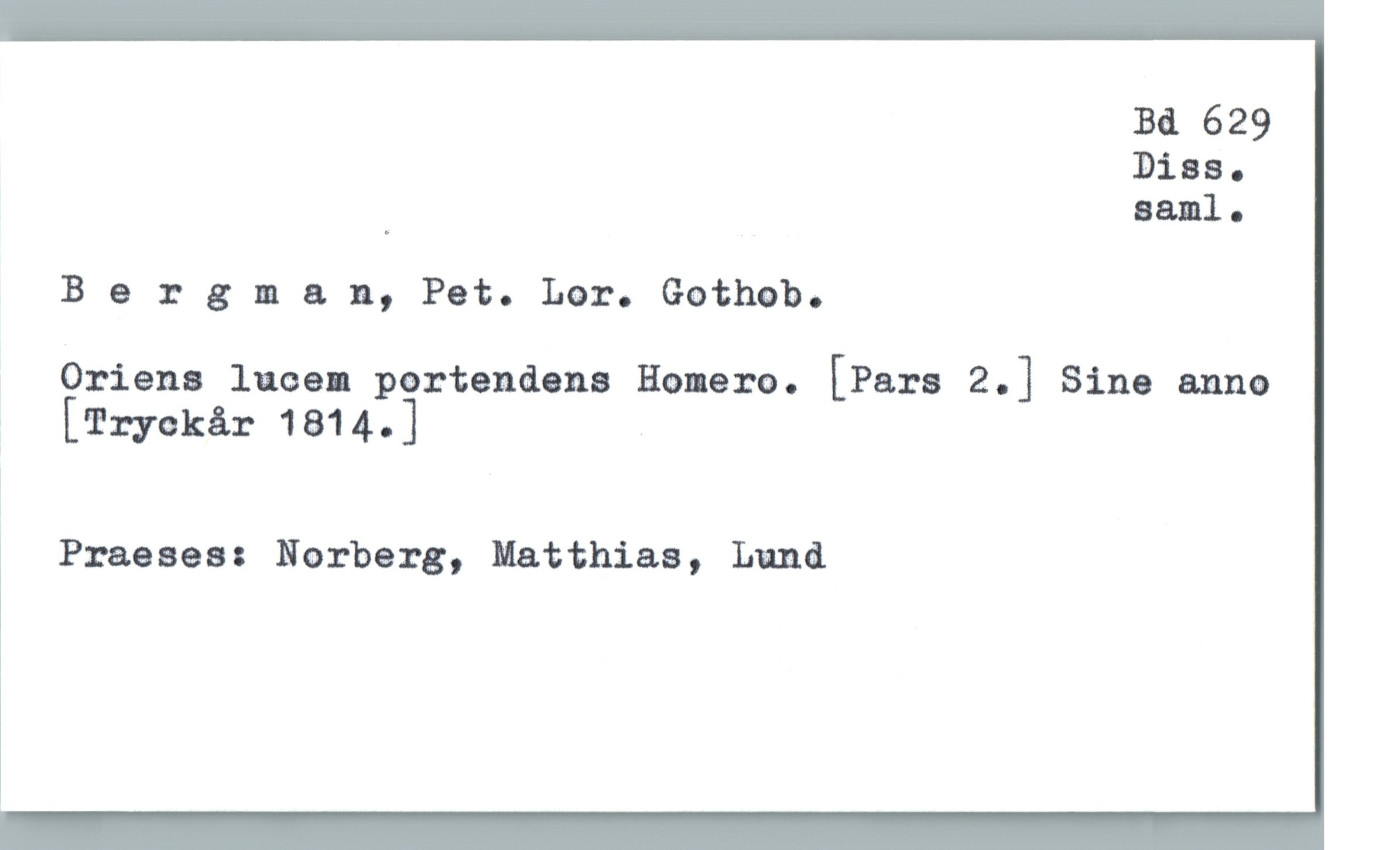  Bd 629
Dias.
' saml.
Bergman, Pet. Lar. Gothob.
Oriens lucem pertendens Homero. [Pars Z.] Sine anno
; [Tryckår 1814.]
!
Praeses: Norberg, Matthias, Lund

