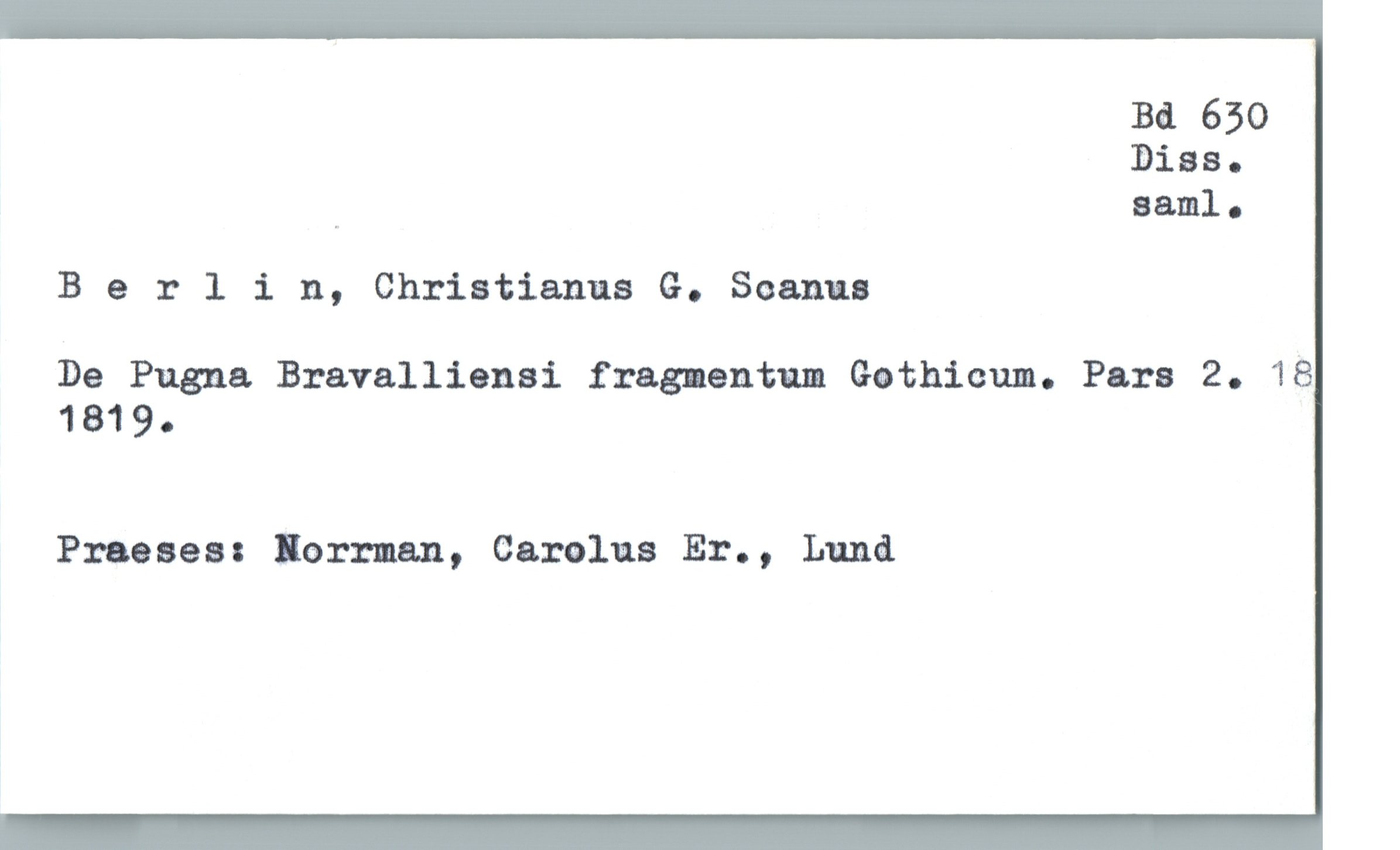  Ba 630
3138.
., saml.
B 9 rlin, Christianus G. Semma
De Pugna. Bravalliansi fragmentum Gothiam. Para 2. 18
1819.
Praeses: norman, Carolus Er., Lund

