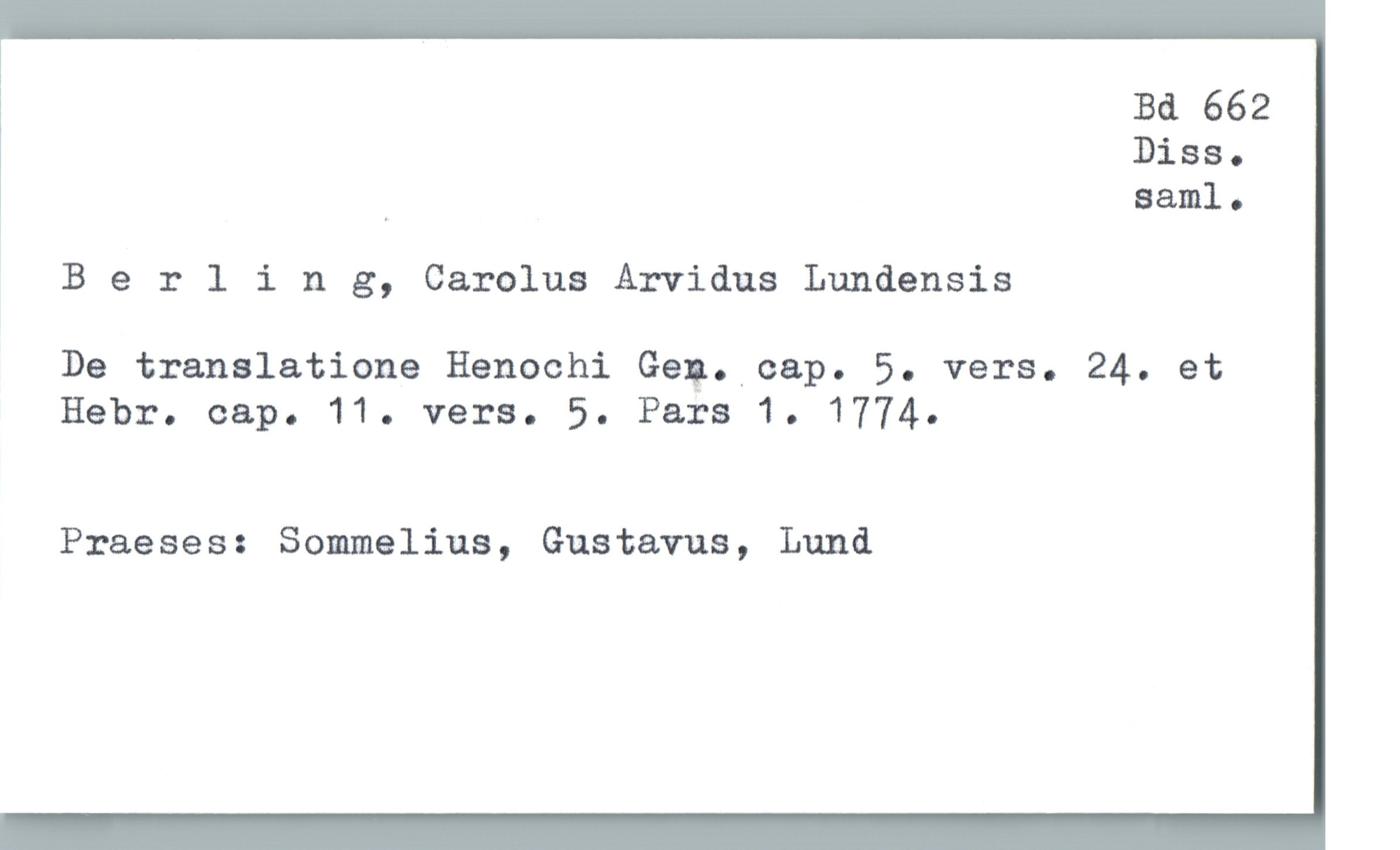  Bd 662
Diss.
, saml.
! Berling, Carolus Arvidus Lundensis
De translatione Henochi Geg. cap. 5. vers. 24. et
Hebr. cap. 11. vers. 5. Pars 1. 1774.
Praeses: Sommelius, Gustavus, Lund

