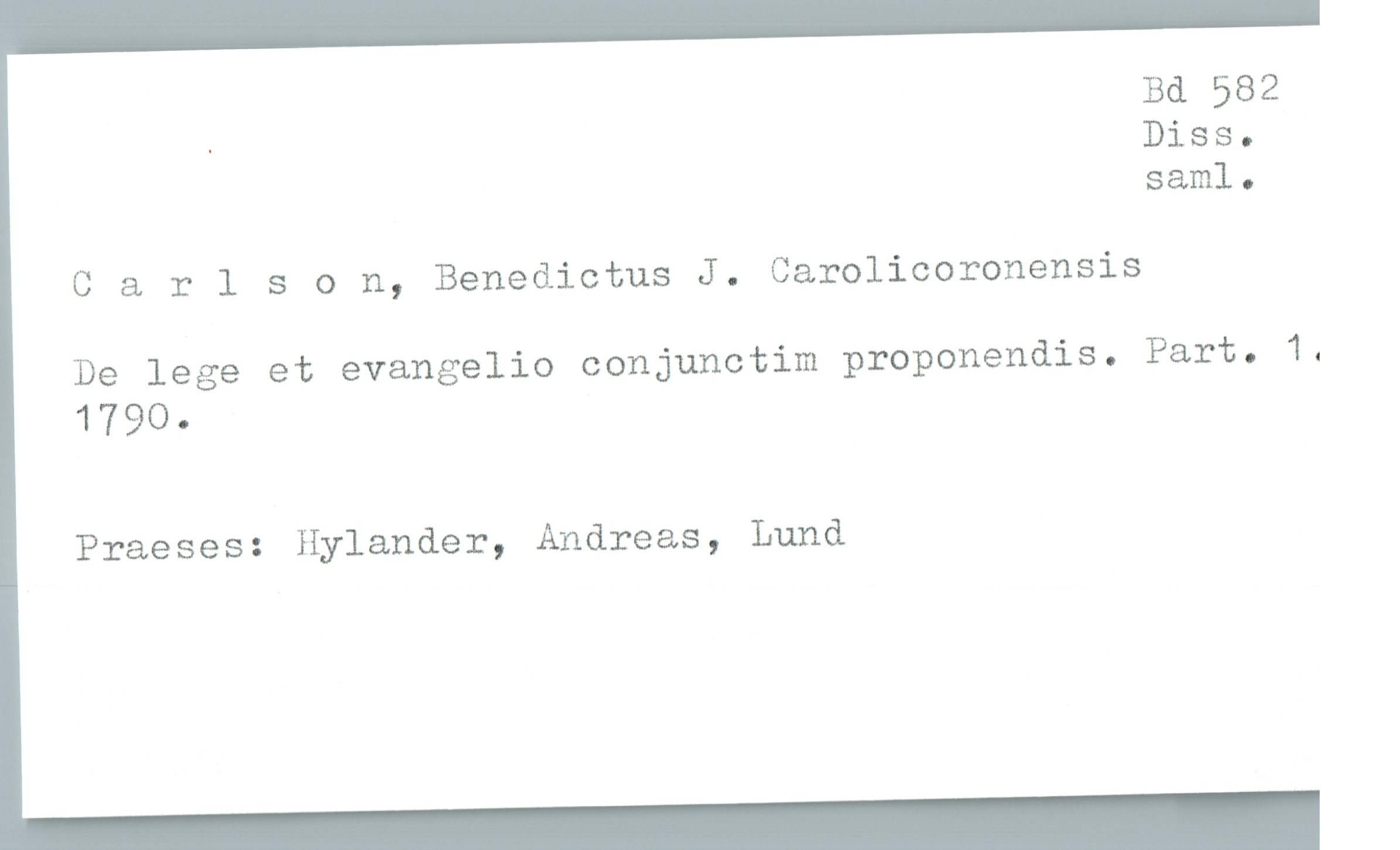  Bd 582
- Diss.
sam]. .
C & rlson, Benedictus J. Carolicoronensis
De lege et evangelio conjunctim prcponendis. Part. 1.
1790.
Praeses: Hylander, Andreas, Lund

