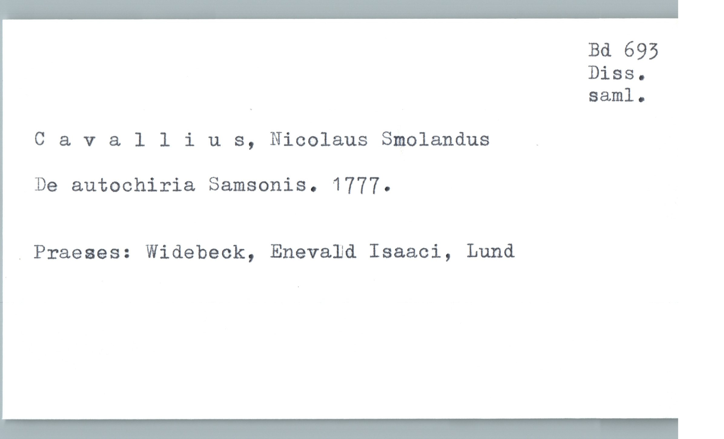  Bd 695
Diss.
" Bam]. .
Cavallius, Nicolaus Smolandus _
De autochiria Samsonis. 1777.
. Praeses: Widebeck, Enevald Isaaci, Lund

