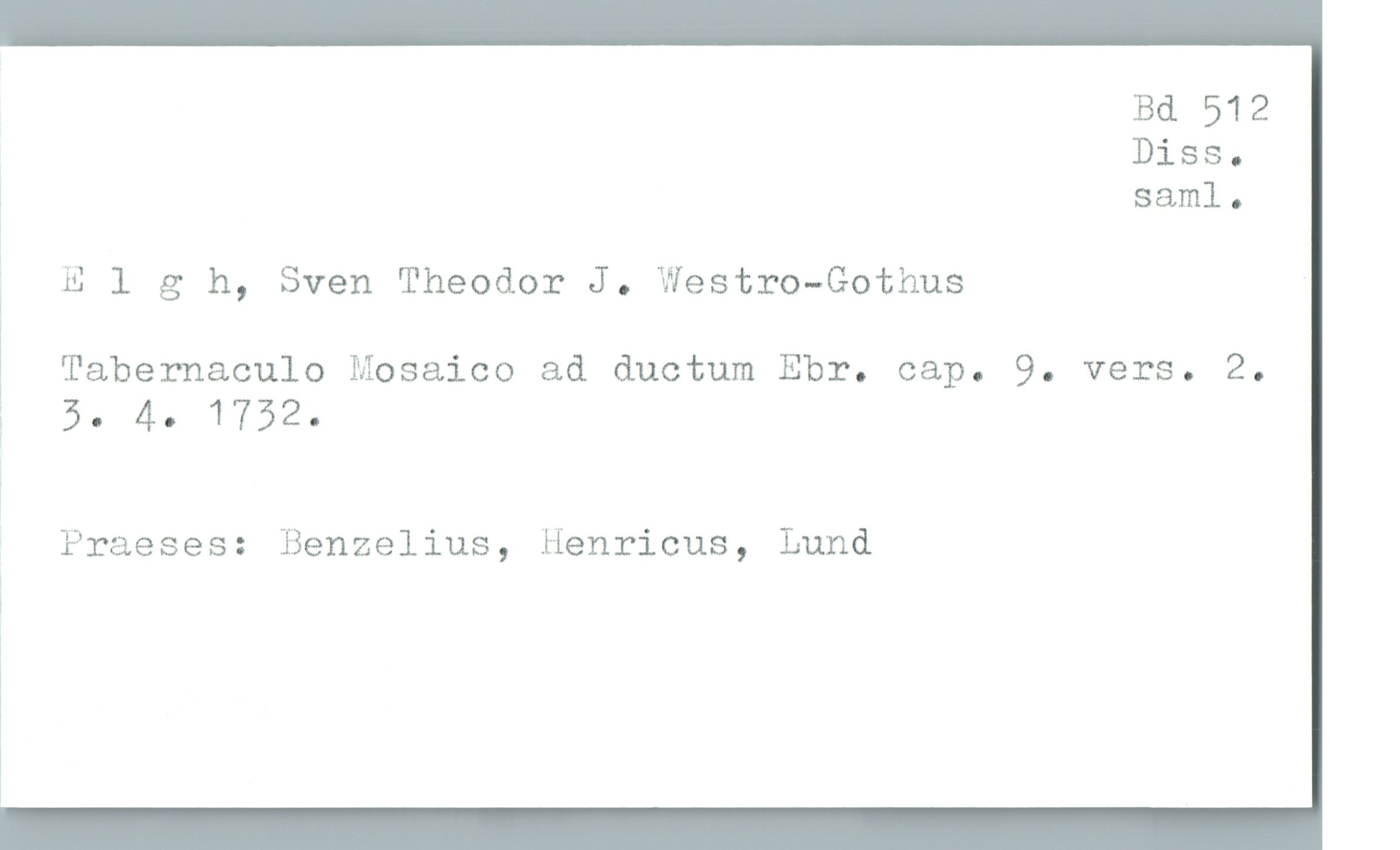  Bd 512
Diss.

, saml.

# _Elgh, Sven Theodor J. Westro-Gothus

Tabernaculo Mosaico ad ductum Ebr. cap. 9. vers. 2.

5. 4- 1752-

' Praeses: Benzelius, Henricus, Lund

ï

