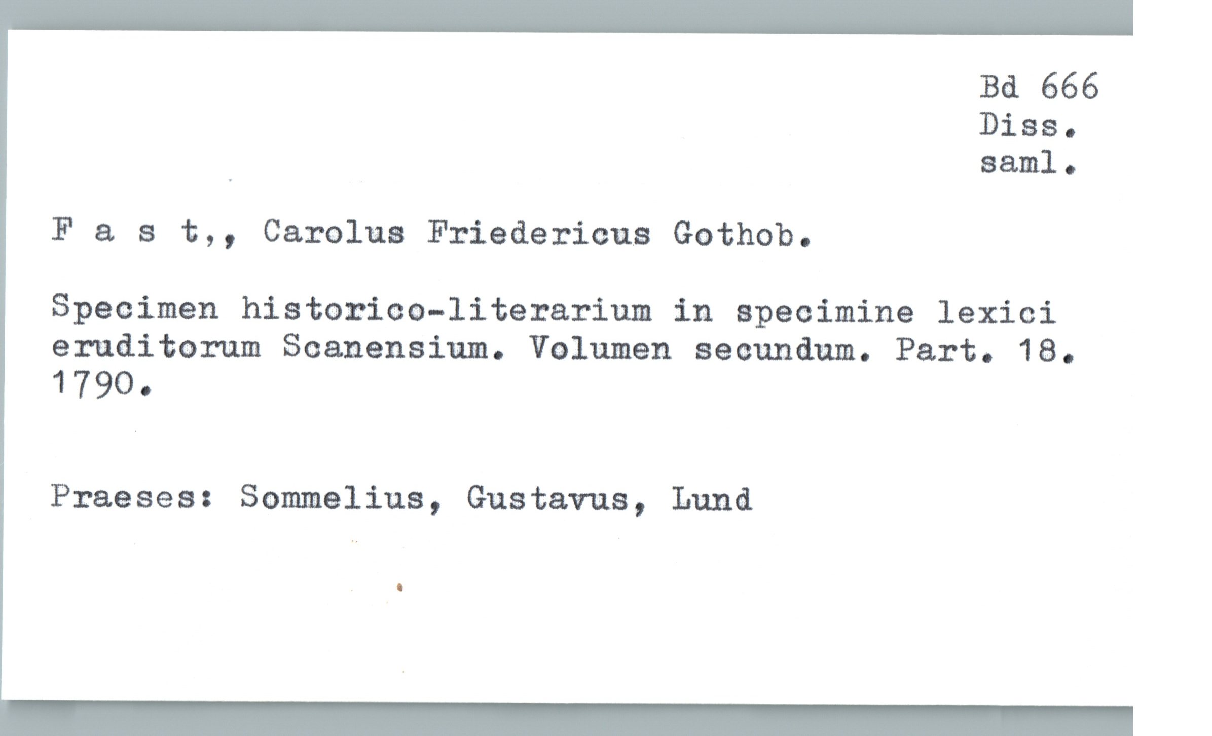  Bd 666
Diss.
» Bani]. o
F & s t,, Carolus Friedericus Gothob.
Specimen historico—literarium in specimina lexici
eruditorum Soanensium. Volumen secundum. Part. 18.
1790.
Praeses: Sommelius, Gustavus, Lund

