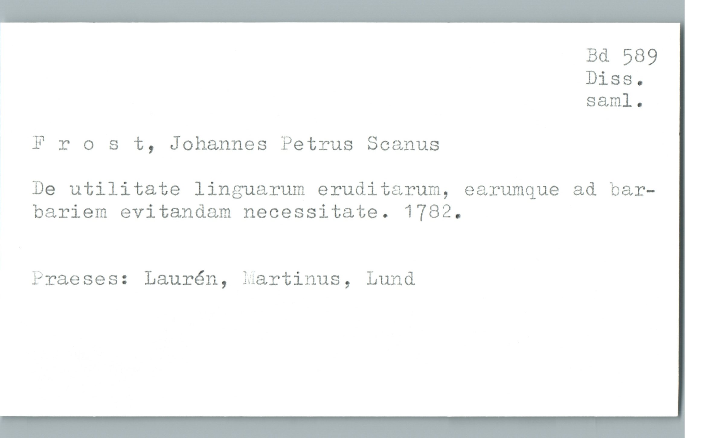  Bd 589
Diss.
saml.
!
1
Frost, Johannes Petrus Seamus
, De utilitate linguarum eruditarum, earumque ad bar—
bariem evitandam necessitate. 1782.
Praeses: Laurén, Martinus, Lund


