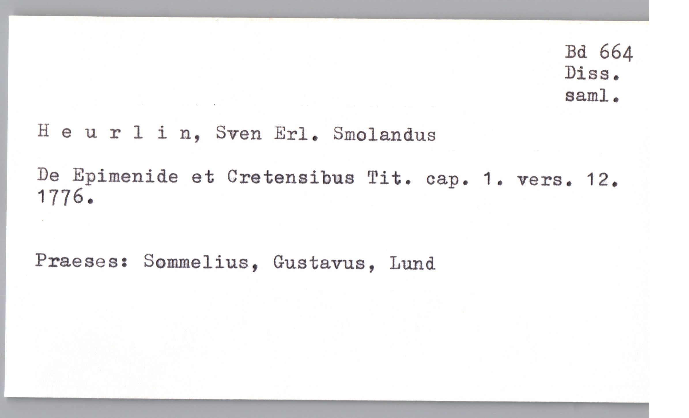  Bd 664
Diss.
”_ saml.
Heurlin, Sven Erl. Smolandus
De Epimenide et Cretensibus Tit. cap. 1. vers. 12.
1776.
Praeses: Sommelius, Gustavus, Lund

