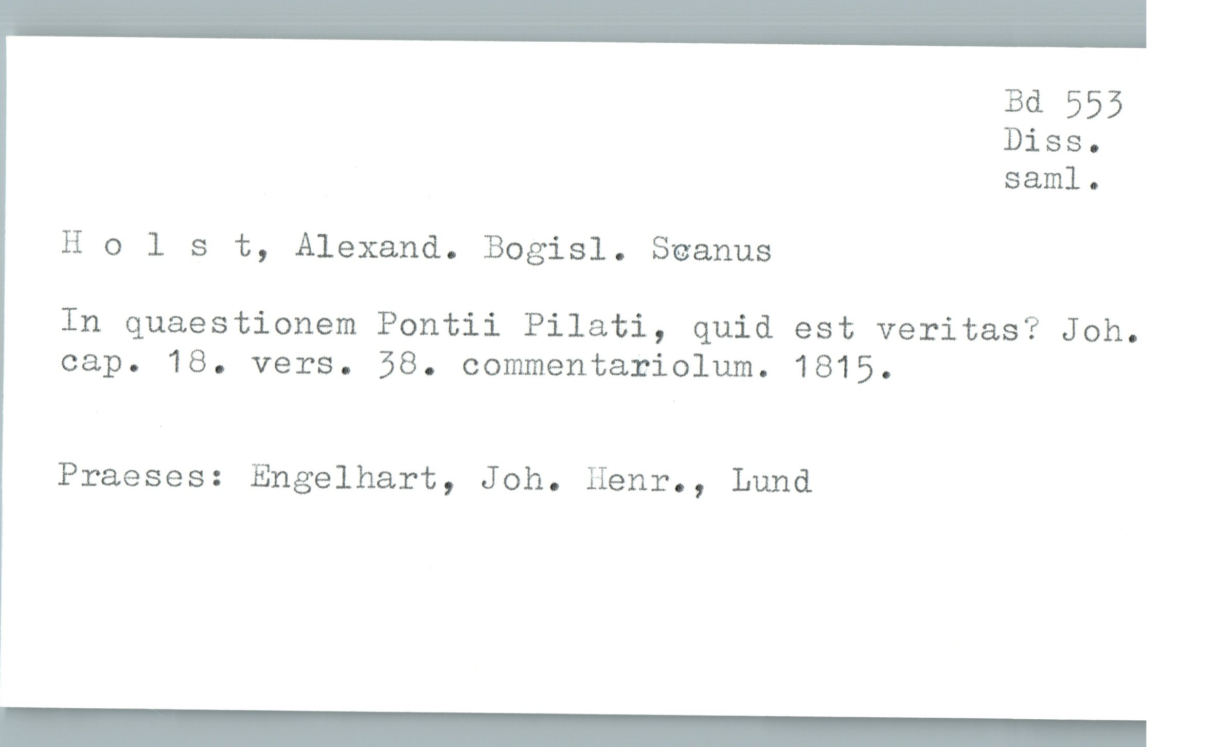  Bd 555
Diss.
saml.
Holst, Alexand. Bogisl. Seamus
In quaestionem Pontii Pilati, quid est veritas? Joh.
cap. 18. vers. 58. oommentariolum. 1815.
Praeses: Engelhart, Joh. Henr., Lund

