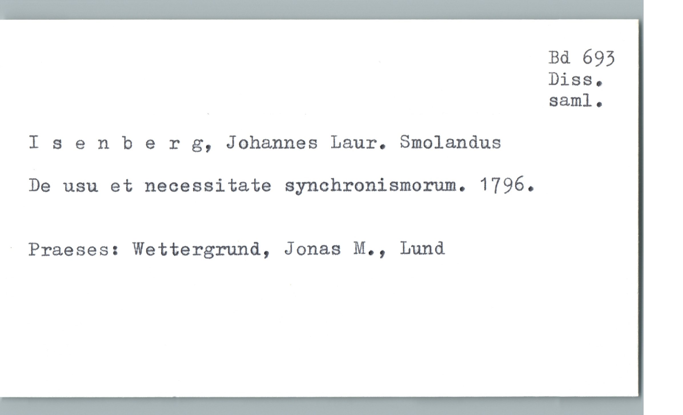  Bd 695
Diss.
_ saml.
I 3 enberg, Johannes Laur. Smolandus
De usu et necessitate synchronismorum. 1796.
' Praeses: Wettergrund, Jonas M., Lund

